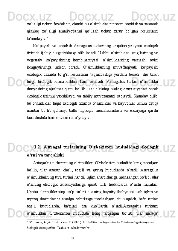 14xo‘jaligi uchun foydalidir, chunki bu o‘simliklar tuproqni boyitish va samarali
qishloq   xo‘jaligi   amaliyotlarini   qo‘llash   uchun   zarur   bo‘lgan   resurslarni
ta'minlaydi. 4
Ko‘payish   va   tarqalish   Astragalus   turlarining   tarqalish   jarayoni   ekologik
tizimda  ijobiy   o‘zgarishlarga   olib  keladi.   Ushbu   o‘simliklar   urug‘larining   va
vegetativ   ko‘payishning   kombinatsiyasi,   o‘simliklarning   yashash   joyini
kengaytirishga   imkon   beradi.   O‘simliklarning   muvaffaqiyatli   ko‘payishi
ekologik   tizimda   to‘g‘ri   resurslarni   taqsimlashga   yordam   beradi,   shu   bilan
birga   biologik   xilma-xillikni   ham   oshiradi.   Astragalus   turlari   o‘simliklar
dunyosining ajralmas qismi bo‘lib, ular o‘zining biologik xususiyatlari orqali
ekologik   tizimni   yaxshilaydi   va   tabiiy   muvozanatni   saqlaydi.   Shunday   qilib,
bu   o‘simliklar   faqat   ekologik   tizimda   o‘simliklar   va   hayvonlar   uchun   ozuqa
manbai   bo‘lib   qolmay,   balki   tuproqni   mustahkamlash   va   eroziyaga   qarshi
kurashishda ham muhim rol o‘ynaydi.
1.2.   Astragal   turlarining   O‘zbekiston   hududidagi   ekologik
o‘rni va tarqalishi
Astragalus turkumining o‘simliklari O‘zbekiston hududida keng tarqalgan
bo‘lib,   ular   asosan   cho‘l,   tog‘li   va   quruq   hududlarda   o‘sadi.   Astragalus
o‘simliklarining turli turlari har xil iqlim sharoitlariga moslashgan bo‘lib, ular
o‘zining   ekologik   xususiyatlariga   qarab   turli   hududlarda   o‘sishi   mumkin.
Ushbu  o‘simliklarning  ko‘p  turlari  o‘zining hayotiy  faoliyatini   turli   iqlim   va
tuproq   sharoitlarida   amalga   oshirishga   moslashgan,   shuningdek,   ba'zi   turlari
tog‘li   hududlarda,   ba'zilari   esa   cho‘llarda   o‘sadi.Astragalus   turkumi
o‘simliklari   O‘zbekiston   hududida   keng   tarqalgan   bo‘lib,   ular   nafaqat
4
  G’ulomov, A. , &  Toshmatov, K.  (2021).  O‘simliklar va hayvonlar turli turlarining ekologik va 
biologik xususiyatlari . Tashkent: Akademnashr.