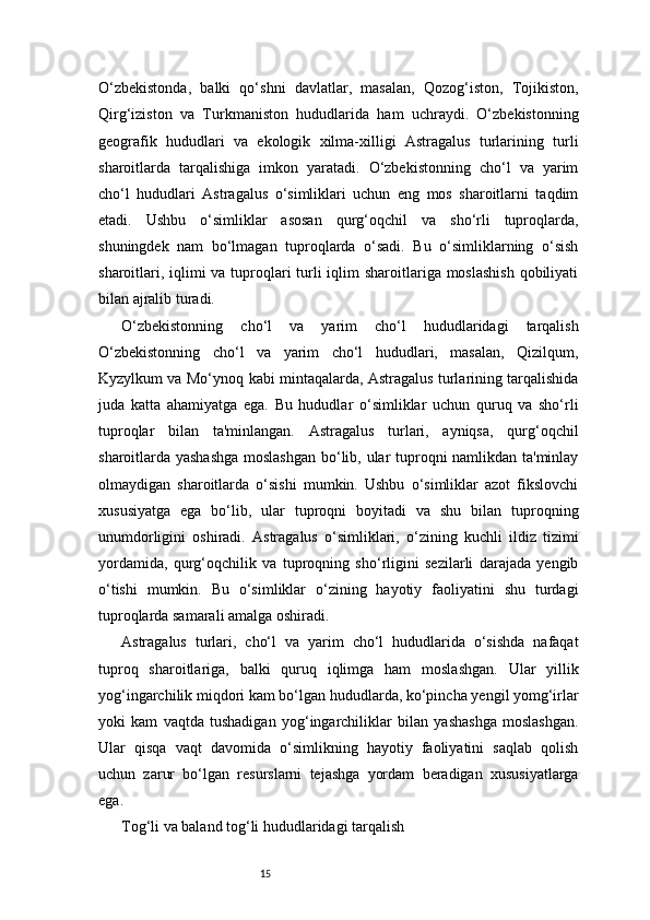 15O‘zbekistonda,   balki   qo‘shni   davlatlar,   masalan,   Qozog‘iston,   Tojikiston,
Qirg‘iziston   va   Turkmaniston   hududlarida   ham   uchraydi.   O‘zbekistonning
geografik   hududlari   va   ekologik   xilma-xilligi   Astragalus   turlarining   turli
sharoitlarda   tarqalishiga   imkon   yaratadi.   O‘zbekistonning   cho‘l   va   yarim
cho‘l   hududlari   Astragalus   o‘simliklari   uchun   eng   mos   sharoitlarni   taqdim
etadi.   Ushbu   o‘simliklar   asosan   qurg‘oqchil   va   sho‘rli   tuproqlarda,
shuningdek   nam   bo‘lmagan   tuproqlarda   o‘sadi.   Bu   o‘simliklarning   o‘sish
sharoitlari, iqlimi va tuproqlari turli iqlim sharoitlariga moslashish  qobiliyati
bilan ajralib turadi.
O‘zbekistonning   cho‘l   va   yarim   cho‘l   hududlaridagi   tarqalish
O‘zbekistonning   cho‘l   va   yarim   cho‘l   hududlari,   masalan,   Qizilqum,
Kyzylkum va Mo‘ynoq kabi mintaqalarda, Astragalus turlarining tarqalishida
juda   katta   ahamiyatga   ega.   Bu   hududlar   o‘simliklar   uchun   quruq   va   sho‘rli
tuproqlar   bilan   ta'minlangan.   Astragalus   turlari,   ayniqsa,   qurg‘oqchil
sharoitlarda yashashga  moslashgan bo‘lib, ular tuproqni namlikdan ta'minlay
olmaydigan   sharoitlarda   o‘sishi   mumkin.   Ushbu   o‘simliklar   azot   fikslovchi
xususiyatga   ega   bo‘lib,   ular   tuproqni   boyitadi   va   shu   bilan   tuproqning
unumdorligini   oshiradi.   Astragalus   o‘simliklari,   o‘zining   kuchli   ildiz   tizimi
yordamida,   qurg‘oqchilik   va   tuproqning   sho‘rligini   sezilarli   darajada   yengib
o‘tishi   mumkin.   Bu   o‘simliklar   o‘zining   hayotiy   faoliyatini   shu   turdagi
tuproqlarda samarali amalga oshiradi.
Astragalus   turlari,   cho‘l   va   yarim   cho‘l   hududlarida   o‘sishda   nafaqat
tuproq   sharoitlariga,   balki   quruq   iqlimga   ham   moslashgan.   Ular   yillik
yog‘ingarchilik miqdori kam bo‘lgan hududlarda, ko‘pincha yengil yomg‘irlar
yoki   kam   vaqtda   tushadigan   yog‘ingarchiliklar   bilan   yashashga   moslashgan.
Ular   qisqa   vaqt   davomida   o‘simlikning   hayotiy   faoliyatini   saqlab   qolish
uchun   zarur   bo‘lgan   resurslarni   tejashga   yordam   beradigan   xususiyatlarga
ega.
Tog‘li va baland tog‘li hududlaridagi tarqalish