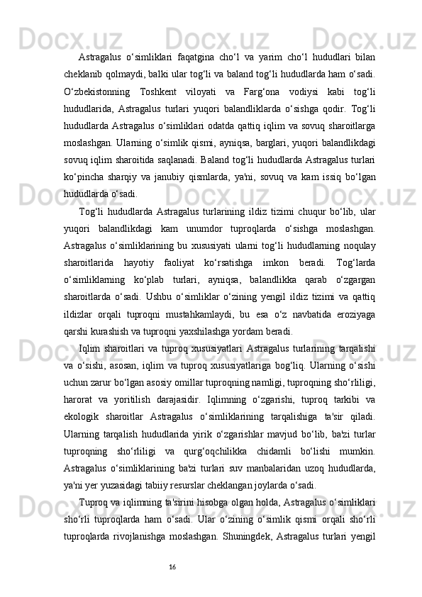 16Astragalus   o‘simliklari   faqatgina   cho‘l   va   yarim   cho‘l   hududlari   bilan
cheklanib qolmaydi, balki ular tog‘li va baland tog‘li hududlarda ham o‘sadi.
O‘zbekistonning   Toshkent   viloyati   va   Farg‘ona   vodiysi   kabi   tog‘li
hududlarida,   Astragalus   turlari   yuqori   balandliklarda   o‘sishga   qodir.   Tog‘li
hududlarda   Astragalus  o‘simliklari   odatda  qattiq  iqlim   va  sovuq  sharoitlarga
moslashgan. Ularning o‘simlik qismi, ayniqsa, barglari, yuqori balandlikdagi
sovuq iqlim sharoitida saqlanadi. Baland tog‘li hududlarda Astragalus turlari
ko‘pincha   sharqiy   va   janubiy   qismlarda,   ya'ni,   sovuq   va   kam   issiq   bo‘lgan
hududlarda o‘sadi.
Tog‘li   hududlarda   Astragalus   turlarining   ildiz   tizimi   chuqur   bo‘lib,   ular
yuqori   balandlikdagi   kam   unumdor   tuproqlarda   o‘sishga   moslashgan.
Astragalus   o‘simliklarining   bu   xususiyati   ularni   tog‘li   hududlarning   noqulay
sharoitlarida   hayotiy   faoliyat   ko‘rsatishga   imkon   beradi.   Tog‘larda
o‘simliklarning   ko‘plab   turlari,   ayniqsa,   balandlikka   qarab   o‘zgargan
sharoitlarda   o‘sadi.   Ushbu   o‘simliklar   o‘zining   yengil   ildiz   tizimi   va   qattiq
ildizlar   orqali   tuproqni   mustahkamlaydi,   bu   esa   o‘z   navbatida   eroziyaga
qarshi kurashish va tuproqni yaxshilashga yordam beradi.
Iqlim   sharoitlari   va   tuproq   xususiyatlari   Astragalus   turlarining   tarqalishi
va   o‘sishi,   asosan,   iqlim   va   tuproq   xususiyatlariga   bog‘liq.   Ularning   o‘sishi
uchun zarur bo‘lgan asosiy omillar tuproqning namligi, tuproqning sho‘rliligi,
harorat   va   yoritilish   darajasidir.   Iqlimning   o‘zgarishi,   tuproq   tarkibi   va
ekologik   sharoitlar   Astragalus   o‘simliklarining   tarqalishiga   ta'sir   qiladi.
Ularning   tarqalish   hududlarida   yirik   o‘zgarishlar   mavjud   bo‘lib,   ba'zi   turlar
tuproqning   sho‘rliligi   va   qurg‘oqchilikka   chidamli   bo‘lishi   mumkin.
Astragalus   o‘simliklarining   ba'zi   turlari   suv   manbalaridan   uzoq   hududlarda,
ya'ni yer yuzasidagi tabiiy resurslar cheklangan joylarda o‘sadi.
Tuproq va iqlimning ta'sirini hisobga olgan holda, Astragalus o‘simliklari
sho‘rli   tuproqlarda   ham   o‘sadi.   Ular   o‘zining   o‘simlik   qismi   orqali   sho‘rli
tuproqlarda   rivojlanishga   moslashgan.   Shuningdek,   Astragalus   turlari   yengil