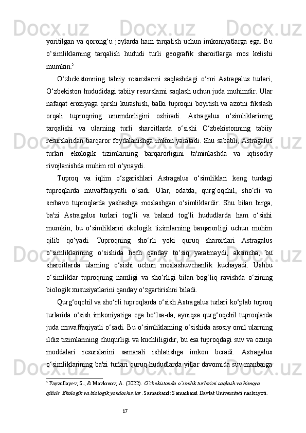 17yoritilgan  va qorong‘u joylarda ham   tarqalish  uchun imkoniyatlarga ega.  Bu
o‘simliklarning   tarqalish   hududi   turli   geografik   sharoitlarga   mos   kelishi
mumkin. 5
O‘zbekistonning   tabiiy   resurslarini   saqlashdagi   o‘rni   Astragalus   turlari,
O‘zbekiston hududidagi tabiiy resurslarni saqlash uchun juda muhimdir. Ular
nafaqat eroziyaga qarshi kurashish, balki tuproqni boyitish va azotni fikslash
orqali   tuproqning   unumdorligini   oshiradi.   Astragalus   o‘simliklarining
tarqalishi   va   ularning   turli   sharoitlarda   o‘sishi   O‘zbekistonning   tabiiy
resurslaridan barqaror foydalanishga imkon yaratadi. Shu sababli, Astragalus
turlari   ekologik   tizimlarning   barqarorligini   ta'minlashda   va   iqtisodiy
rivojlanishda muhim rol o‘ynaydi.
Tuproq   va   iqlim   o‘zgarishlari   Astragalus   o‘simliklari   keng   turdagi
tuproqlarda   muvaffaqiyatli   o‘sadi.   Ular,   odatda,   qurg‘oqchil,   sho‘rli   va
serhavo   tuproqlarda   yashashga   moslashgan   o‘simliklardir.   Shu   bilan   birga,
ba'zi   Astragalus   turlari   tog‘li   va   baland   tog‘li   hududlarda   ham   o‘sishi
mumkin,   bu   o‘simliklarni   ekologik   tizimlarning   barqarorligi   uchun   muhim
qilib   qo‘yadi.   Tuproqning   sho‘rli   yoki   quruq   sharoitlari   Astragalus
o‘simliklarining   o‘sishida   hech   qanday   to‘siq   yaratmaydi,   aksincha,   bu
sharoitlarda   ularning   o‘sishi   uchun   moslashuvchanlik   kuchayadi.   Ushbu
o‘simliklar   tuproqning   namligi   va   sho‘rligi   bilan   bog‘liq   ravishda   o‘zining
biologik xususiyatlarini qanday o‘zgartirishni biladi.
Qurg‘oqchil va sho‘rli tuproqlarda o‘sish Astragalus turlari ko‘plab tuproq
turlarida   o‘sish   imkoniyatiga   ega   bo‘lsa-da,   ayniqsa   qurg‘oqchil   tuproqlarda
juda muvaffaqiyatli o‘sadi. Bu o‘simliklarning o‘sishida asosiy omil ularning
ildiz tizimlarining chuqurligi va kuchliligidir, bu esa tuproqdagi suv va ozuqa
moddalari   resurslarini   samarali   ishlatishga   imkon   beradi.   Astragalus
o‘simliklarining ba'zi turlari quruq hududlarda yillar davomida suv manbaiga
5
  Fayzullayev, S., & Mavlonov, A.  (2022).  O‘zbekistonda o‘simlik turlarini saqlash va himoya 
qilish: Ekologik va biologik yondoshuvlar . Samarkand: Samarkand Davlat Universiteti nashriyoti.