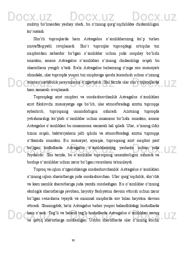 18muhtoj   bo‘lmasdan   yashay   oladi,   bu   o‘zining   qurg‘oqchilikka   chidamliligini
ko‘rsatadi.
Sho‘rli   tuproqlarda   ham   Astragalus   o‘simliklarining   ko‘p   turlari
muvaffaqiyatli   rivojlanadi.   Sho‘r   tuproqlar   tuproqdagi   ortiqcha   tuz
miqdoridan   xabardor   bo‘lgan   o‘simliklar   uchun   juda   noqulay   bo‘lishi
mumkin,   ammo   Astragalus   o‘simliklari   o‘zining   chidamliligi   orqali   bu
sharoitlarni   yengib   o‘tadi.   Ba'zi   Astragalus   turlarining   o‘ziga   xos   xususiyati
shundaki, ular tuproqda yuqori tuz miqdoriga qarshi kurashish uchun o‘zining
xususiy metabolik jarayonlarini o‘zgartiradi. Shu tarzda ular sho‘r tuproqlarda
ham samarali rivojlanadi.
Tuproqdagi   azot   miqdori   va   moslashuvchanlik   Astragalus   o‘simliklari
azot   fikslovchi   xususiyatga   ega   bo‘lib,   ular   atmosferadagi   azotni   tuproqqa
aylantirib,   tuproqning   unumdorligini   oshiradi.   Azotning   tuproqda
yetishmasligi   ko‘plab   o‘simliklar   uchun   muammo   bo‘lishi   mumkin,   ammo
Astragalus o‘simliklari bu muammoni samarali hal qiladi. Ular, o‘zining ildiz
tizimi   orqali,   bakteriyalarni   jalb   qilishi   va   atmosferadagi   azotni   tuproqqa
o‘tkazishi   mumkin.   Bu   xususiyat,   ayniqsa,   tuproqning   azot   miqdori   past
bo‘lgan   hududlarda   Astragalus   o‘simliklarining   yashashi   uchun   juda
foydalidir.   Shu   tarzda,   bu   o‘simliklar   tuproqning   unumdorligini   oshiradi   va
boshqa o‘simliklar uchun zarur bo‘lgan resurslarni ta'minlaydi.
Tuproq va iqlim o‘zgarishlariga moslashuvchanlik  Astragalus o‘simliklari
o‘zining iqlim sharoitlariga juda moslashuvchan. Ular qurg‘oqchilik, sho‘rlik
va kam namlik sharoitlariga juda yaxshi moslashgan. Bu o‘simliklar o‘zining
ekologik sharoitlariga javoban, hayotiy faoliyatini davom ettirish uchun zarur
bo‘lgan   resurslarni   tejaydi   va   minimal   miqdorda   suv   bilan   hayotini   davom
ettiradi. Shuningdek, ba'zi Astragalus turlari yuqori balandlikdagi hududlarda
ham o‘sadi. Tog‘li va baland tog‘li hududlarda Astragalus o‘simliklari sovuq
va   qattiq   sharoitlarga   moslashgan.   Ushbu   sharoitlarda   ular   o‘zining   kuchli