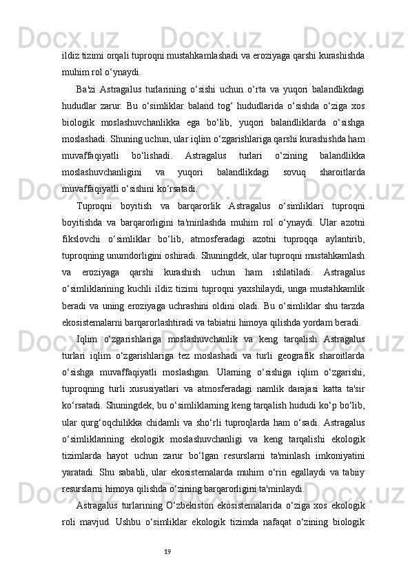 19ildiz tizimi orqali tuproqni mustahkamlashadi va eroziyaga qarshi kurashishda
muhim rol o‘ynaydi.
Ba'zi   Astragalus   turlarining   o‘sishi   uchun   o‘rta   va   yuqori   balandlikdagi
hududlar   zarur.   Bu   o‘simliklar   baland   tog‘   hududlarida   o‘sishda   o‘ziga   xos
biologik   moslashuvchanlikka   ega   bo‘lib,   yuqori   balandliklarda   o‘sishga
moslashadi. Shuning uchun, ular iqlim o‘zgarishlariga qarshi kurashishda ham
muvaffaqiyatli   bo‘lishadi.   Astragalus   turlari   o‘zining   balandlikka
moslashuvchanligini   va   yuqori   balandlikdagi   sovuq   sharoitlarda
muvaffaqiyatli o‘sishini ko‘rsatadi.
Tuproqni   boyitish   va   barqarorlik   Astragalus   o‘simliklari   tuproqni
boyitishda   va   barqarorligini   ta'minlashda   muhim   rol   o‘ynaydi.   Ular   azotni
fikslovchi   o‘simliklar   bo‘lib,   atmosferadagi   azotni   tuproqqa   aylantirib,
tuproqning unumdorligini oshiradi. Shuningdek, ular tuproqni mustahkamlash
va   eroziyaga   qarshi   kurashish   uchun   ham   ishlatiladi.   Astragalus
o‘simliklarining  kuchli  ildiz  tizimi   tuproqni  yaxshilaydi,   unga  mustahkamlik
beradi   va   uning   eroziyaga   uchrashini   oldini   oladi.   Bu   o‘simliklar   shu   tarzda
ekosistemalarni barqarorlashtiradi va tabiatni himoya qilishda yordam beradi.
Iqlim   o‘zgarishlariga   moslashuvchanlik   va   keng   tarqalish   Astragalus
turlari   iqlim   o‘zgarishlariga   tez   moslashadi   va   turli   geografik   sharoitlarda
o‘sishga   muvaffaqiyatli   moslashgan.   Ularning   o‘sishiga   iqlim   o‘zgarishi,
tuproqning   turli   xususiyatlari   va   atmosferadagi   namlik   darajasi   katta   ta'sir
ko‘rsatadi. Shuningdek, bu o‘simliklarning keng tarqalish hududi ko‘p bo‘lib,
ular   qurg‘oqchilikka   chidamli   va   sho‘rli   tuproqlarda   ham   o‘sadi.   Astragalus
o‘simliklarining   ekologik   moslashuvchanligi   va   keng   tarqalishi   ekologik
tizimlarda   hayot   uchun   zarur   bo‘lgan   resurslarni   ta'minlash   imkoniyatini
yaratadi.   Shu   sababli,   ular   ekosistemalarda   muhim   o‘rin   egallaydi   va   tabiiy
resurslarni himoya qilishda o‘zining barqarorligini ta'minlaydi.
Astragalus   turlarining   O‘zbekiston   ekosistemalarida   o‘ziga   xos   ekologik
roli   mavjud.   Ushbu   o‘simliklar   ekologik   tizimda   nafaqat   o‘zining   biologik 