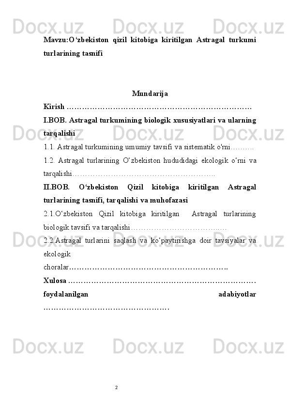 2Mavzu:O‘zbekiston   qizil   kitobiga   kiritilgan   Astragal   turkumi
turlarining tasnifi
Mundarija
Kirish ………………………………………………………………
I.BOB. Astragal turkumining biologik xususiyatlari va ularning
tarqalishi
1.1. Astragal turkumining umumiy tavsifi va sistematik o'rni.….…..
1.2.   Astragal   turlarining   O‘zbekiston   hududidagi   ekologik   o‘rni   va
tarqalishi………………………………………………..
II.BOB.   O‘zbekiston   Qizil   kitobiga   kiritilgan   Astragal
turlarining tasnifi, tarqalishi va muhofazasi
2.1.O‘zbekiston   Qizil   kitobiga   kiritilgan     Astragal   turlarining
biologik tavsifi va tarqalishi……………………………..…
2.2.Astragal   turlarini   saqlash   va   ko‘paytirishga   doir   tavsiyalar   va
ekologik
choralar ……………………………………………………..
Xulosa ……………………………………………………………….
foydalanilgan   adabiyotlar
…………………………………………. 
