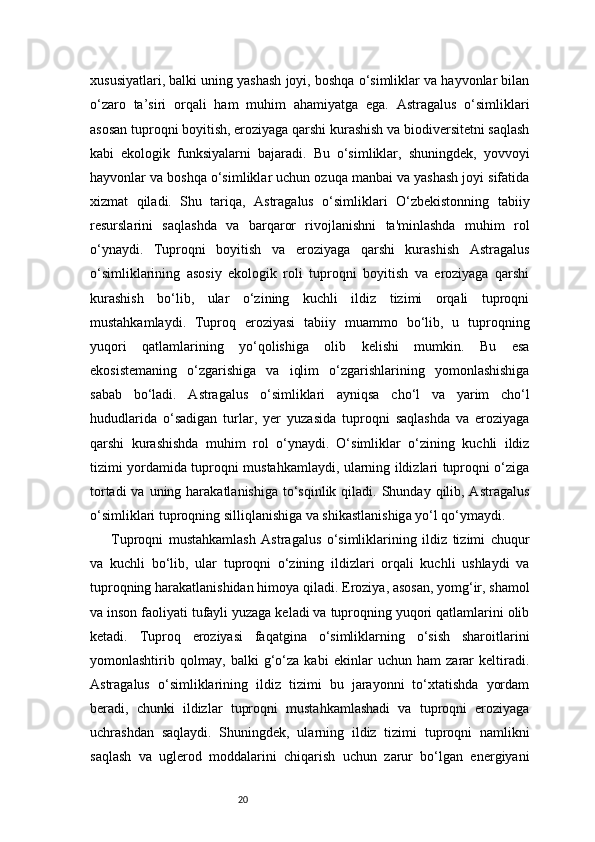 20xususiyatlari, balki uning yashash joyi, boshqa o‘simliklar va hayvonlar bilan
o‘zaro   ta’siri   orqali   ham   muhim   ahamiyatga   ega.   Astragalus   o‘simliklari
asosan tuproqni boyitish, eroziyaga qarshi kurashish va biodiversitetni saqlash
kabi   ekologik   funksiyalarni   bajaradi.   Bu   o‘simliklar,   shuningdek,   yovvoyi
hayvonlar va boshqa o‘simliklar uchun ozuqa manbai va yashash joyi sifatida
xizmat   qiladi.   Shu   tariqa,   Astragalus   o‘simliklari   O‘zbekistonning   tabiiy
resurslarini   saqlashda   va   barqaror   rivojlanishni   ta'minlashda   muhim   rol
o‘ynaydi.   Tuproqni   boyitish   va   eroziyaga   qarshi   kurashish   Astragalus
o‘simliklarining   asosiy   ekologik   roli   tuproqni   boyitish   va   eroziyaga   qarshi
kurashish   bo‘lib,   ular   o‘zining   kuchli   ildiz   tizimi   orqali   tuproqni
mustahkamlaydi.   Tuproq   eroziyasi   tabiiy   muammo   bo‘lib,   u   tuproqning
yuqori   qatlamlarining   yo‘qolishiga   olib   kelishi   mumkin.   Bu   esa
ekosistemaning   o‘zgarishiga   va   iqlim   o‘zgarishlarining   yomonlashishiga
sabab   bo‘ladi.   Astragalus   o‘simliklari   ayniqsa   cho‘l   va   yarim   cho‘l
hududlarida   o‘sadigan   turlar,   yer   yuzasida   tuproqni   saqlashda   va   eroziyaga
qarshi   kurashishda   muhim   rol   o‘ynaydi.   O‘simliklar   o‘zining   kuchli   ildiz
tizimi yordamida tuproqni mustahkamlaydi, ularning ildizlari tuproqni o‘ziga
tortadi  va uning harakatlanishiga  to‘sqinlik  qiladi. Shunday  qilib, Astragalus
o‘simliklari tuproqning silliqlanishiga va shikastlanishiga yo‘l qo‘ymaydi.
Tuproqni   mustahkamlash   Astragalus   o‘simliklarining   ildiz   tizimi   chuqur
va   kuchli   bo‘lib,   ular   tuproqni   o‘zining   ildizlari   orqali   kuchli   ushlaydi   va
tuproqning harakatlanishidan himoya qiladi. Eroziya, asosan, yomg‘ir, shamol
va inson faoliyati tufayli yuzaga keladi va tuproqning yuqori qatlamlarini olib
ketadi.   Tuproq   eroziyasi   faqatgina   o‘simliklarning   o‘sish   sharoitlarini
yomonlashtirib   qolmay,   balki   g‘o‘za   kabi   ekinlar   uchun   ham   zarar   keltiradi.
Astragalus   o‘simliklarining   ildiz   tizimi   bu   jarayonni   to‘xtatishda   yordam
beradi,   chunki   ildizlar   tuproqni   mustahkamlashadi   va   tuproqni   eroziyaga
uchrashdan   saqlaydi.   Shuningdek,   ularning   ildiz   tizimi   tuproqni   namlikni
saqlash   va   uglerod   moddalarini   chiqarish   uchun   zarur   bo‘lgan   energiyani