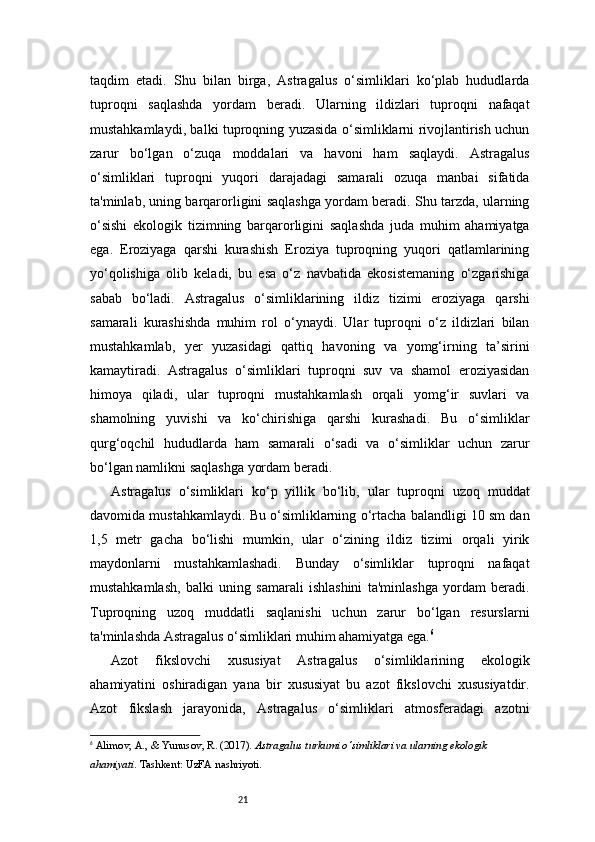 21taqdim   etadi.   Shu   bilan   birga,   Astragalus   o‘simliklari   ko‘plab   hududlarda
tuproqni   saqlashda   yordam   beradi.   Ularning   ildizlari   tuproqni   nafaqat
mustahkamlaydi, balki tuproqning yuzasida o‘simliklarni rivojlantirish uchun
zarur   bo‘lgan   o‘zuqa   moddalari   va   havoni   ham   saqlaydi.   Astragalus
o‘simliklari   tuproqni   yuqori   darajadagi   samarali   ozuqa   manbai   sifatida
ta'minlab, uning barqarorligini saqlashga yordam beradi. Shu tarzda, ularning
o‘sishi   ekologik   tizimning   barqarorligini   saqlashda   juda   muhim   ahamiyatga
ega.   Eroziyaga   qarshi   kurashish   Eroziya   tuproqning   yuqori   qatlamlarining
yo‘qolishiga   olib   keladi,   bu   esa   o‘z   navbatida   ekosistemaning   o‘zgarishiga
sabab   bo‘ladi.   Astragalus   o‘simliklarining   ildiz   tizimi   eroziyaga   qarshi
samarali   kurashishda   muhim   rol   o‘ynaydi.   Ular   tuproqni   o‘z   ildizlari   bilan
mustahkamlab,   yer   yuzasidagi   qattiq   havoning   va   yomg‘irning   ta’sirini
kamaytiradi.   Astragalus   o‘simliklari   tuproqni   suv   va   shamol   eroziyasidan
himoya   qiladi,   ular   tuproqni   mustahkamlash   orqali   yomg‘ir   suvlari   va
shamolning   yuvishi   va   ko‘chirishiga   qarshi   kurashadi.   Bu   o‘simliklar
qurg‘oqchil   hududlarda   ham   samarali   o‘sadi   va   o‘simliklar   uchun   zarur
bo‘lgan namlikni saqlashga yordam beradi.
Astragalus   o‘simliklari   ko‘p   yillik   bo‘lib,   ular   tuproqni   uzoq   muddat
davomida mustahkamlaydi. Bu o‘simliklarning o‘rtacha balandligi 10 sm dan
1,5   metr   gacha   bo‘lishi   mumkin,   ular   o‘zining   ildiz   tizimi   orqali   yirik
maydonlarni   mustahkamlashadi.   Bunday   o‘simliklar   tuproqni   nafaqat
mustahkamlash,   balki   uning   samarali   ishlashini   ta'minlashga   yordam   beradi.
Tuproqning   uzoq   muddatli   saqlanishi   uchun   zarur   bo‘lgan   resurslarni
ta'minlashda Astragalus o‘simliklari muhim ahamiyatga ega. 6
Azot   fikslovchi   xususiyat   Astragalus   o‘simliklarining   ekologik
ahamiyatini   oshiradigan   yana   bir   xususiyat   bu   azot   fikslovchi   xususiyatdir.
Azot   fikslash   jarayonida,   Astragalus   o‘simliklari   atmosferadagi   azotni
6
  Alimov, A., & Yunusov, R.  (2017).  Astragalus turkumi o‘simliklari va ularning ekologik 
ahamiyati . Tashkent: UzFA nashriyoti.