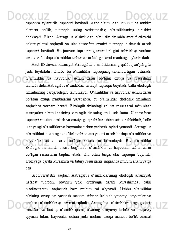 22tuproqqa   aylantirib,   tuproqni   boyitadi.   Azot   o‘simliklar   uchun   juda   muhim
element   bo‘lib,   tuproqda   uning   yetishmasligi   o‘simliklarning   o‘sishini
cheklaydi.   Biroq,   Astragalus   o‘simliklari   o‘z   ildiz   tizimida   azot   fikslovchi
bakteriyalarni   saqlaydi   va   ular   atmosfera   azotini   tuproqqa   o‘tkazish   orqali
tuproqni   boyitadi.   Bu   jarayon   tuproqning   unumdorligini   oshirishga   yordam
beradi va boshqa o‘simliklar uchun zarur bo‘lgan azot manbaiga aylantiriladi.
Azot   fikslovchi   xususiyat   Astragalus   o‘simliklarining   qishloq   xo‘jaligida
juda   foydalidir,   chunki   bu   o‘simliklar   tuproqning   unumdorligini   oshiradi.
O‘simliklar   va   hayvonlar   uchun   zarur   bo‘lgan   ozuqa   va   resurslarni
ta'minlashda, Astragalus o‘simliklari nafaqat tuproqni boyitadi, balki ekologik
tizimlarning barqarorligini ta'minlaydi. O‘simliklar va hayvonlar uchun zarur
bo‘lgan   ozuqa   manbalarini   yaratishda,   bu   o‘simliklar   ekologik   tizimlarni
saqlashda   yordam   beradi.   Ekologik   tizimdagi   rol   va   resurslarni   ta'minlash
Astragalus   o‘simliklarining   ekologik   tizimdagi   roli   juda   katta.   Ular   nafaqat
tuproqni mustahkamlash va eroziyaga qarshi kurashish uchun ishlatiladi, balki
ular yangi o‘simliklar va hayvonlar uchun yashash joylari yaratadi. Astragalus
o‘simliklari o‘zining azot fikslovchi xususiyatlari orqali boshqa o‘simliklar va
hayvonlar   uchun   zarur   bo‘lgan   resurslarni   ta'minlaydi.   Bu   o‘simliklar
ekologik   tizimlarda   o‘zaro   bog‘lanib,   o‘simliklar   va   hayvonlar   uchun   zarur
bo‘lgan   resurslarni   taqdim   etadi.   Shu   bilan   birga,   ular   tuproqni   boyitish,
eroziyaga qarshi kurashish va tabiiy resurslarni saqlashda muhim ahamiyatga
ega.
Biodiversitetni   saqlash   Astragalus   o‘simliklarining   ekologik   ahamiyati
nafaqat   tuproqni   boyitish   yoki   eroziyaga   qarshi   kurashishda,   balki
biodiversitetni   saqlashda   ham   muhim   rol   o‘ynaydi.   Ushbu   o‘simliklar
o‘zining   ozuqa   va   yashash   manbai   sifatida   ko‘plab   yovvoyi   hayvonlar   va
boshqa   o‘simliklarga   xizmat   qiladi.   Astragalus   o‘simliklarining   gullari,
mevalari   va   boshqa   o‘simlik   qismi,   o‘zining   kimyoviy   tarkibi   va   ozuqaviy
qiymati   bilan,   hayvonlar   uchun   juda   muhim   ozuqa   manbai   bo‘lib   xizmat 