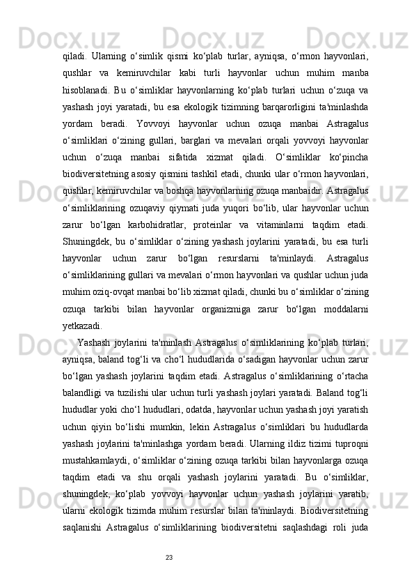 23qiladi.   Ularning   o‘simlik   qismi   ko‘plab   turlar,   ayniqsa,   o‘rmon   hayvonlari,
qushlar   va   kemiruvchilar   kabi   turli   hayvonlar   uchun   muhim   manba
hisoblanadi.   Bu   o‘simliklar   hayvonlarning   ko‘plab   turlari   uchun   o‘zuqa   va
yashash   joyi   yaratadi,   bu   esa   ekologik   tizimning   barqarorligini   ta'minlashda
yordam   beradi.   Yovvoyi   hayvonlar   uchun   ozuqa   manbai   Astragalus
o‘simliklari   o‘zining   gullari,   barglari   va   mevalari   orqali   yovvoyi   hayvonlar
uchun   o‘zuqa   manbai   sifatida   xizmat   qiladi.   O‘simliklar   ko‘pincha
biodiversitetning asosiy qismini tashkil etadi, chunki ular o‘rmon hayvonlari,
qushlar, kemiruvchilar va boshqa hayvonlarning ozuqa manbaidir. Astragalus
o‘simliklarining   ozuqaviy   qiymati   juda   yuqori   bo‘lib,   ular   hayvonlar   uchun
zarur   bo‘lgan   karbohidratlar,   proteinlar   va   vitaminlarni   taqdim   etadi.
Shuningdek,   bu   o‘simliklar   o‘zining   yashash   joylarini   yaratadi,   bu   esa   turli
hayvonlar   uchun   zarur   bo‘lgan   resurslarni   ta'minlaydi.   Astragalus
o‘simliklarining gullari va mevalari o‘rmon hayvonlari va qushlar uchun juda
muhim oziq-ovqat manbai bo‘lib xizmat qiladi, chunki bu o‘simliklar o‘zining
ozuqa   tarkibi   bilan   hayvonlar   organizmiga   zarur   bo‘lgan   moddalarni
yetkazadi.
Yashash   joylarini   ta'minlash   Astragalus   o‘simliklarining   ko‘plab   turlari,
ayniqsa, baland tog‘li  va cho‘l hududlarida o‘sadigan  hayvonlar  uchun zarur
bo‘lgan   yashash   joylarini   taqdim   etadi.   Astragalus   o‘simliklarining   o‘rtacha
balandligi va tuzilishi ular uchun turli yashash joylari yaratadi. Baland tog‘li
hududlar yoki cho‘l hududlari, odatda, hayvonlar uchun yashash joyi yaratish
uchun   qiyin   bo‘lishi   mumkin,   lekin   Astragalus   o‘simliklari   bu   hududlarda
yashash   joylarini   ta'minlashga   yordam   beradi.   Ularning   ildiz   tizimi   tuproqni
mustahkamlaydi,  o‘simliklar   o‘zining  ozuqa   tarkibi  bilan  hayvonlarga  ozuqa
taqdim   etadi   va   shu   orqali   yashash   joylarini   yaratadi.   Bu   o‘simliklar,
shuningdek,   ko‘plab   yovvoyi   hayvonlar   uchun   yashash   joylarini   yaratib,
ularni   ekologik   tizimda   muhim   resurslar   bilan   ta'minlaydi.   Biodiversitetning
saqlanishi   Astragalus   o‘simliklarining   biodiversitetni   saqlashdagi   roli   juda 