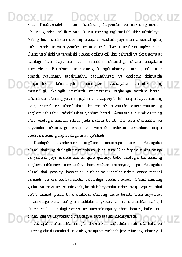 24katta.   Biodiversitet   —   bu   o‘simliklar,   hayvonlar   va   mikroorganizmlar
o‘rtasidagi xilma-xillikdir va u ekosistemaning sog‘lom ishlashini ta'minlaydi.
Astragalus   o‘simliklari   o‘zining   ozuqa   va   yashash   joyi   sifatida   xizmat   qilib,
turli   o‘simliklar   va   hayvonlar   uchun   zarur   bo‘lgan   resurslarni   taqdim   etadi.
Ularning o‘sishi va tarqalishi biologik xilma-xillikni oshiradi va ekosistemalar
ichidagi   turli   hayvonlar   va   o‘simliklar   o‘rtasidagi   o‘zaro   aloqalarni
kuchaytiradi.   Bu   o‘simliklar   o‘zining   ekologik   ahamiyati   orqali,   turli   turlar
orasida   resurslarni   taqsimlashni   osonlashtiradi   va   ekologik   tizimlarda
barqarorlikni   ta'minlaydi.   Shuningdek,   Astragalus   o‘simliklarining
mavjudligi,   ekologik   tizimlarda   muvozanatni   saqlashga   yordam   beradi.
O‘simliklar o‘zining yashash joylari va ozuqaviy tarkibi orqali hayvonlarning
ozuqa   resurslarini   ta'minlashadi,   bu   esa   o‘z   navbatida,   ekosistemalarning
sog‘lom   ishlashini   ta'minlashga   yordam   beradi.   Astragalus   o‘simliklarining
o‘rni   ekologik   tizimlar   ichida   juda   muhim   bo‘lib,   ular   turli   o‘simliklar   va
hayvonlar   o‘rtasidagi   ozuqa   va   yashash   joylarini   ta'minlash   orqali
biodiversitetning saqlanishiga hissa qo‘shadi.
Ekologik   tizimlarning   sog‘lom   ishlashiga   ta'sir   Astragalus
o‘simliklarining ekologik tizimlarda roli juda katta. Ular faqat o‘zining ozuqa
va   yashash   joyi   sifatida   xizmat   qilib   qolmay,   balki   ekologik   tizimlarning
sog‘lom   ishlashini   ta'minlashda   ham   muhim   ahamiyatga   ega.   Astragalus
o‘simliklari   yovvoyi   hayvonlar,   qushlar   va   insectlar   uchun   ozuqa   manbai
yaratadi,   bu   esa   biodiversitetni   oshirishga   yordam   beradi.   O‘simliklarning
gullari va mevalari, shuningdek, ko‘plab hayvonlar uchun oziq-ovqat manbai
bo‘lib   xizmat   qiladi,   bu   o‘simliklar   o‘zining   ozuqa   tarkibi   bilan   hayvonlar
organizmiga   zarur   bo‘lgan   moddalarni   yetkazadi.   Bu   o‘simliklar   nafaqat
ekosistemalar   ichidagi   resurslarni   taqsimlashga   yordam   beradi,   balki   turli
o‘simliklar va hayvonlar o‘rtasidagi o‘zaro ta'sirni kuchaytiradi.
Astragalus   o‘simliklarining   biodiversitetni   saqlashdagi   roli   juda   katta   va
ularning ekosistemalarda o‘zining ozuqa va yashash joyi sifatidagi ahamiyati