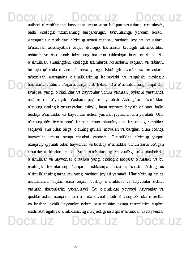 25nafaqat o‘simliklar va hayvonlar uchun zarur bo‘lgan resurslarni ta'minlaydi,
balki   ekologik   tizimlarning   barqarorligini   ta'minlashga   yordam   beradi.
Astragalus   o‘simliklari   o‘zining   ozuqa   manbai,   yashash   joyi   va   resurslarni
ta'minlash   xususiyatlari   orqali   ekologik   tizimlarda   biologik   xilma-xillikni
oshiradi   va   shu   orqali   tabiatning   barqaror   ishlashiga   hissa   qo‘shadi.   Bu
o‘simliklar,   shuningdek,   ekologik   tizimlarda   resurslarni   saqlash   va   tabiatni
himoya   qilishda   muhim   ahamiyatga   ega.   Ekologik   tizimlar   va   resurslarni
ta'minlash   Astragalus   o‘simliklarining   ko‘payishi   va   tarqalishi   ekologik
tizimlarda   muhim   o‘zgarishlarga   olib   keladi.   Bu   o‘simliklarning   tarqalishi,
ayniqsa,   yangi   o‘simliklar   va   hayvonlar   uchun   yashash   joylarini   yaratishda
muhim   rol   o‘ynaydi.   Yashash   joylarini   yaratish   Astragalus   o‘simliklari
o‘zining   ekologik   xususiyatlari   tufayli,   faqat   tuproqni   boyitib   qolmay,   balki
boshqa   o‘simliklar   va   hayvonlar   uchun   yashash   joylarini   ham   yaratadi.   Ular
o‘zining ildiz tizimi  orqali  tuproqni  mustahkamlaydi  va tuproqdagi  namlikni
saqlaydi,  shu   bilan  birga,   o‘zining  gullari,  mevalari   va  barglari  bilan  boshqa
hayvonlar   uchun   ozuqa   manbai   yaratadi.   O‘simliklar   o‘zining   yuqori
ozuqaviy qiymati bilan hayvonlar va boshqa o‘simliklar uchun zarur bo‘lgan
resurslarni   taqdim   etadi.   Bu   o‘simliklarning   mavjudligi   o‘z   navbatida,
o‘simliklar   va   hayvonlar   o‘rtasida   yangi   ekologik   aloqalar   o‘rnatadi   va   bu
ekologik   tizimlarning   barqaror   ishlashiga   hissa   qo‘shadi.   Astragalus
o‘simliklarining tarqalishi yangi yashash joylari yaratadi. Ular o‘zining ozuqa
moddalarini   taqdim   etish   orqali,   boshqa   o‘simliklar   va   hayvonlar   uchun
yashash   sharoitlarini   yaxshilaydi.   Bu   o‘simliklar   yovvoyi   hayvonlar   va
qushlar uchun ozuqa manbai sifatida xizmat qiladi, shuningdek, ular insectlar
va   boshqa   kichik   hayvonlar   uchun   ham   muhim   ozuqa   resurslarini   taqdim
etadi. Astragalus o‘simliklarining mavjudligi nafaqat o‘simliklar va hayvonlar