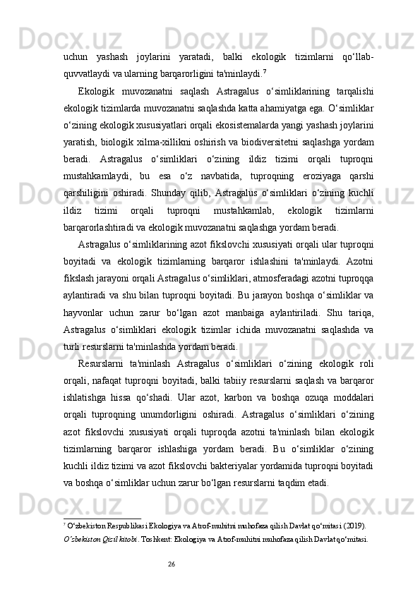 26uchun   yashash   joylarini   yaratadi,   balki   ekologik   tizimlarni   qo‘llab-
quvvatlaydi va ularning barqarorligini ta'minlaydi. 7
Ekologik   muvozanatni   saqlash   Astragalus   o‘simliklarining   tarqalishi
ekologik tizimlarda muvozanatni saqlashda katta ahamiyatga ega. O‘simliklar
o‘zining ekologik xususiyatlari orqali ekosistemalarda yangi yashash joylarini
yaratish, biologik xilma-xillikni oshirish va biodiversitetni saqlashga  yordam
beradi.   Astragalus   o‘simliklari   o‘zining   ildiz   tizimi   orqali   tuproqni
mustahkamlaydi,   bu   esa   o‘z   navbatida,   tuproqning   eroziyaga   qarshi
qarshiligini   oshiradi.   Shunday   qilib,   Astragalus   o‘simliklari   o‘zining   kuchli
ildiz   tizimi   orqali   tuproqni   mustahkamlab,   ekologik   tizimlarni
barqarorlashtiradi va ekologik muvozanatni saqlashga yordam beradi.
Astragalus o‘simliklarining azot fikslovchi xususiyati orqali ular tuproqni
boyitadi   va   ekologik   tizimlarning   barqaror   ishlashini   ta'minlaydi.   Azotni
fikslash jarayoni orqali Astragalus o‘simliklari, atmosferadagi azotni tuproqqa
aylantiradi   va  shu  bilan  tuproqni   boyitadi.   Bu  jarayon  boshqa  o‘simliklar   va
hayvonlar   uchun   zarur   bo‘lgan   azot   manbaiga   aylantiriladi.   Shu   tariqa,
Astragalus   o‘simliklari   ekologik   tizimlar   ichida   muvozanatni   saqlashda   va
turli resurslarni ta'minlashda yordam beradi.
Resurslarni   ta'minlash   Astragalus   o‘simliklari   o‘zining   ekologik   roli
orqali,  nafaqat  tuproqni   boyitadi,  balki   tabiiy  resurslarni   saqlash   va  barqaror
ishlatishga   hissa   qo‘shadi.   Ular   azot,   karbon   va   boshqa   ozuqa   moddalari
orqali   tuproqning   unumdorligini   oshiradi.   Astragalus   o‘simliklari   o‘zining
azot   fikslovchi   xususiyati   orqali   tuproqda   azotni   ta'minlash   bilan   ekologik
tizimlarning   barqaror   ishlashiga   yordam   beradi.   Bu   o‘simliklar   o‘zining
kuchli ildiz tizimi va azot fikslovchi bakteriyalar yordamida tuproqni boyitadi
va boshqa o‘simliklar uchun zarur bo‘lgan resurslarni taqdim etadi.
7
  O‘zbekiston Respublikasi Ekologiya va Atrof-muhitni muhofaza qilish Davlat qo‘mitasi  (2019). 
O‘zbekiston Qizil kitobi . Toshkent: Ekologiya va Atrof-muhitni muhofaza qilish Davlat qo‘mitasi. 