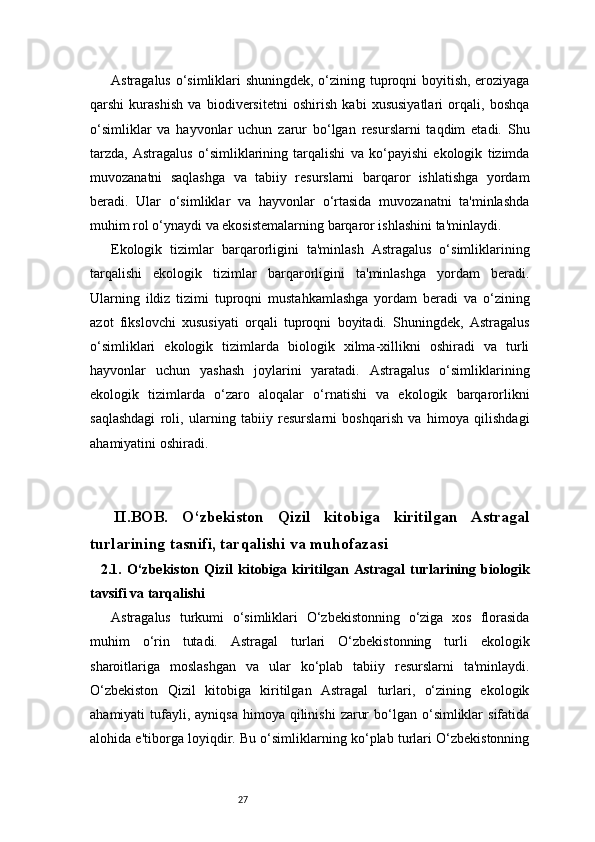 27Astragalus o‘simliklari shuningdek, o‘zining tuproqni boyitish, eroziyaga
qarshi   kurashish   va   biodiversitetni   oshirish   kabi   xususiyatlari   orqali,   boshqa
o‘simliklar   va   hayvonlar   uchun   zarur   bo‘lgan   resurslarni   taqdim   etadi.   Shu
tarzda,   Astragalus   o‘simliklarining   tarqalishi   va   ko‘payishi   ekologik   tizimda
muvozanatni   saqlashga   va   tabiiy   resurslarni   barqaror   ishlatishga   yordam
beradi.   Ular   o‘simliklar   va   hayvonlar   o‘rtasida   muvozanatni   ta'minlashda
muhim rol o‘ynaydi va ekosistemalarning barqaror ishlashini ta'minlaydi.
Ekologik   tizimlar   barqarorligini   ta'minlash   Astragalus   o‘simliklarining
tarqalishi   ekologik   tizimlar   barqarorligini   ta'minlashga   yordam   beradi.
Ularning   ildiz   tizimi   tuproqni   mustahkamlashga   yordam   beradi   va   o‘zining
azot   fikslovchi   xususiyati   orqali   tuproqni   boyitadi.   Shuningdek,   Astragalus
o‘simliklari   ekologik   tizimlarda   biologik   xilma-xillikni   oshiradi   va   turli
hayvonlar   uchun   yashash   joylarini   yaratadi.   Astragalus   o‘simliklarining
ekologik   tizimlarda   o‘zaro   aloqalar   o‘rnatishi   va   ekologik   barqarorlikni
saqlashdagi   roli,   ularning   tabiiy   resurslarni   boshqarish   va   himoya   qilishdagi
ahamiyatini oshiradi.
II.BOB.   O‘zbekiston   Qizil   kitobiga   kiritilgan   Astragal
turlarining tasnifi, tarqalishi va muhofazasi
    2.1.   O‘zbekiston   Qizil   kitobiga   kiritilgan   Astragal   turlarining   biologik
tavsifi va tarqalishi
Astragalus   turkumi   o‘simliklari   O‘zbekistonning   o‘ziga   xos   florasida
muhim   o‘rin   tutadi.   Astragal   turlari   O‘zbekistonning   turli   ekologik
sharoitlariga   moslashgan   va   ular   ko‘plab   tabiiy   resurslarni   ta'minlaydi.
O‘zbekiston   Qizil   kitobiga   kiritilgan   Astragal   turlari,   o‘zining   ekologik
ahamiyati  tufayli, ayniqsa   himoya qilinishi   zarur   bo‘lgan  o‘simliklar   sifatida
alohida e'tiborga loyiqdir. Bu o‘simliklarning ko‘plab turlari O‘zbekistonning