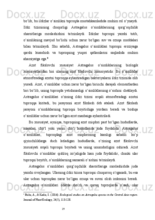 29bo‘lib, bu ildizlar o‘simlikni tuproqda mustahkamlashda muhim rol o‘ynaydi.
Ildiz   tizimining   chuqurligi   Astragalus   o‘simliklarining   qurg‘oqchilik
sharoitlariga   moslashishini   ta'minlaydi.   Ildizlar   tuproqni   yaxshi   tutib,
o‘simlikning   mavjud   bo‘lishi   uchun   zarur   bo‘lgan   suv   va   ozuqa   moddalari
bilan   ta'minlaydi.   Shu   sababli,   Astragalus   o‘simliklari   tuproqni   eroziyaga
qarshi   kurashish   va   tuproqning   yuqori   qatlamlarini   saqlashda   muhim
ahamiyatga ega. 8
Azot   fikslovchi   xususiyat   Astragalus   o‘simliklarining   biologik
xususiyatlaridan   biri   ularning   azot   fikslovchi   xususiyatidir.   Bu   o‘simliklar
atmosferadagi azotni tuproqqa aylantiradigan bakteriyalarni ildiz tizimida olib
yuradi. Azot, o‘simliklar uchun zarur bo‘lgan birinchi darajali elementlardan
biri   bo‘lib,  uning tuproqda yetishmasligi   o‘simliklarning o‘sishini  cheklaydi.
Astragalus   o‘simliklari   o‘zining   ildiz   tizimi   orqali   atmosferadagi   azotni
tuproqqa   kiritadi,   bu   jarayonni   azot   fikslash   deb   ataladi.   Azot   fikslash
jarayoni   o‘simliklarning   tuproqni   boyitishiga   yordam   beradi   va   boshqa
o‘simliklar uchun zarur bo‘lgan azot manbaiga aylantiriladi.
Bu xususiyat, ayniqsa, tuproqning azot  miqdori  past  bo‘lgan hududlarda,
masalan,   cho‘l   yoki   yarim   cho‘l   hududlarida   juda   foydalidir.   Astragalus
o‘simliklari,   tuproqdagi   azot   miqdorining   kamligi   sababli   ko‘p
qiyinchiliklarga   duch   keladigan   hududlarda,   o‘zining   azot   fikslovchi
xususiyati   orqali   tuproqni   boyitadi   va   uning   unumdorligini   oshiradi.   Azot
fikslovchi   o‘simliklar   qishloq   xo‘jaligida   ham   juda   foydalidir,   chunki   ular
tuproqni boyitib, o‘simliklarning samarali o‘sishini ta'minlaydi.
Astragalus   o‘simliklari   qurg‘oqchilik   sharoitlariga   moslashishda   juda
yaxshi rivojlangan. Ularning ildiz tizimi tuproqni chuqurroq o‘rganadi, bu esa
ular   uchun   tuproqdan   zarur   bo‘lgan   ozuqa   va   suvni   olish   imkonini   beradi.
Astragalus   o‘simliklari   odatda   sho‘rli   va   quruq   tuproqlarda   o‘sadi,   ular
8
  Bishr, A. , &  Kadir, S.  (2016).  Ecological studies on Astragalus species in the Central Asia region .
Journal of Plant Ecology, 24(5), 113-128. 