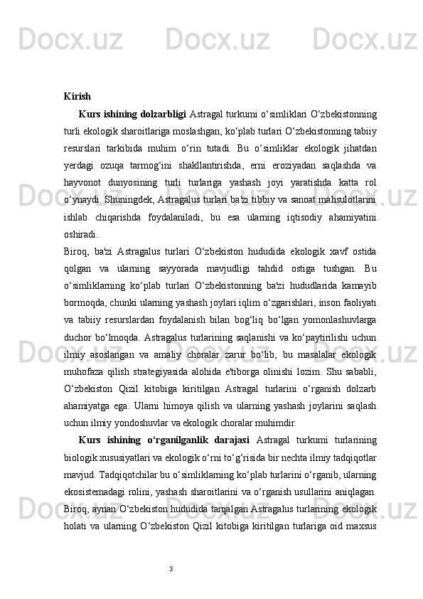 3Kirish 
Kurs ishining dolzarbligi   Astragal turkumi o‘simliklari O‘zbekistonning
turli ekologik sharoitlariga moslashgan, ko‘plab turlari O‘zbekistonning tabiiy
resurslari   tarkibida   muhim   o‘rin   tutadi.   Bu   o‘simliklar   ekologik   jihatdan
yerdagi   ozuqa   tarmog‘ini   shakllantirishda,   erni   eroziyadan   saqlashda   va
hayvonot   dunyosining   turli   turlariga   yashash   joyi   yaratishda   katta   rol
o‘ynaydi. Shuningdek, Astragalus turlari ba'zi tibbiy va sanoat mahsulotlarini
ishlab   chiqarishda   foydalaniladi,   bu   esa   ularning   iqtisodiy   ahamiyatini
oshiradi.
Biroq,   ba'zi   Astragalus   turlari   O‘zbekiston   hududida   ekologik   xavf   ostida
qolgan   va   ularning   sayyorada   mavjudligi   tahdid   ostiga   tushgan.   Bu
o‘simliklarning   ko‘plab   turlari   O‘zbekistonning   ba'zi   hududlarida   kamayib
bormoqda, chunki ularning yashash joylari iqlim o‘zgarishlari, inson faoliyati
va   tabiiy   resurslardan   foydalanish   bilan   bog‘liq   bo‘lgan   yomonlashuvlarga
duchor   bo‘lmoqda.  Astragalus   turlarining  saqlanishi  va  ko‘paytirilishi   uchun
ilmiy   asoslangan   va   amaliy   choralar   zarur   bo‘lib,   bu   masalalar   ekologik
muhofaza   qilish   strategiyasida   alohida   e'tiborga   olinishi   lozim.   Shu   sababli,
O‘zbekiston   Qizil   kitobiga   kiritilgan   Astragal   turlarini   o‘rganish   dolzarb
ahamiyatga   ega.   Ularni   himoya   qilish   va   ularning   yashash   joylarini   saqlash
uchun ilmiy yondoshuvlar va ekologik choralar muhimdir.
Kurs   ishining   o‘rganilganlik   darajasi   Astragal   turkumi   turlarining
biologik xususiyatlari va ekologik o‘rni to‘g‘risida bir nechta ilmiy tadqiqotlar
mavjud. Tadqiqotchilar bu o‘simliklarning ko‘plab turlarini o‘rganib, ularning
ekosistemadagi rolini, yashash sharoitlarini va o‘rganish usullarini aniqlagan.
Biroq, aynan O‘zbekiston hududida tarqalgan Astragalus turlarining ekologik
holati   va   ularning   O‘zbekiston   Qizil   kitobiga   kiritilgan   turlariga   oid   maxsus