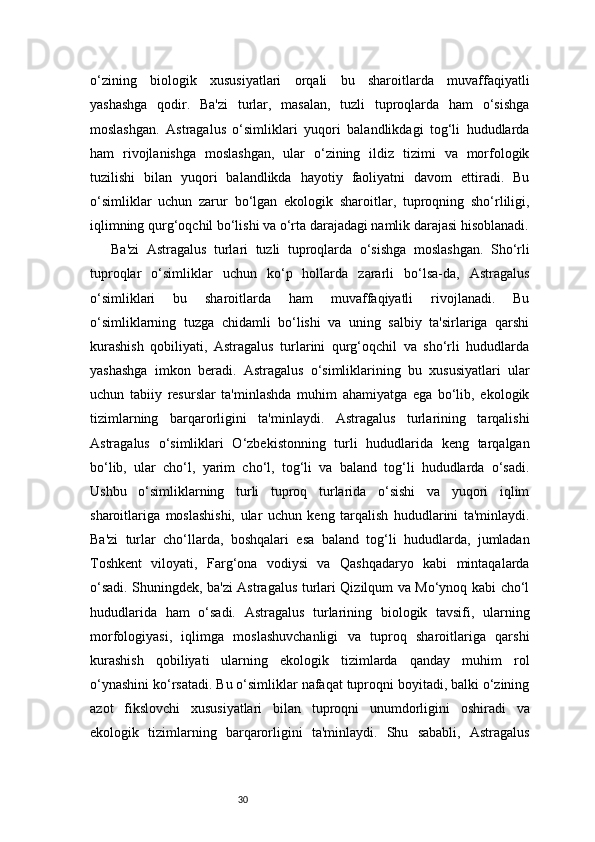 30o‘zining   biologik   xususiyatlari   orqali   bu   sharoitlarda   muvaffaqiyatli
yashashga   qodir.   Ba'zi   turlar,   masalan,   tuzli   tuproqlarda   ham   o‘sishga
moslashgan.   Astragalus   o‘simliklari   yuqori   balandlikdagi   tog‘li   hududlarda
ham   rivojlanishga   moslashgan,   ular   o‘zining   ildiz   tizimi   va   morfologik
tuzilishi   bilan   yuqori   balandlikda   hayotiy   faoliyatni   davom   ettiradi.   Bu
o‘simliklar   uchun   zarur   bo‘lgan   ekologik   sharoitlar,   tuproqning   sho‘rliligi,
iqlimning qurg‘oqchil bo‘lishi va o‘rta darajadagi namlik darajasi hisoblanadi.
Ba'zi   Astragalus   turlari   tuzli   tuproqlarda   o‘sishga   moslashgan.   Sho‘rli
tuproqlar   o‘simliklar   uchun   ko‘p   hollarda   zararli   bo‘lsa-da,   Astragalus
o‘simliklari   bu   sharoitlarda   ham   muvaffaqiyatli   rivojlanadi.   Bu
o‘simliklarning   tuzga   chidamli   bo‘lishi   va   uning   salbiy   ta'sirlariga   qarshi
kurashish   qobiliyati,   Astragalus   turlarini   qurg‘oqchil   va   sho‘rli   hududlarda
yashashga   imkon   beradi.   Astragalus   o‘simliklarining   bu   xususiyatlari   ular
uchun   tabiiy   resurslar   ta'minlashda   muhim   ahamiyatga   ega   bo‘lib,   ekologik
tizimlarning   barqarorligini   ta'minlaydi.   Astragalus   turlarining   tarqalishi
Astragalus   o‘simliklari   O‘zbekistonning   turli   hududlarida   keng   tarqalgan
bo‘lib,   ular   cho‘l,   yarim   cho‘l,   tog‘li   va   baland   tog‘li   hududlarda   o‘sadi.
Ushbu   o‘simliklarning   turli   tuproq   turlarida   o‘sishi   va   yuqori   iqlim
sharoitlariga   moslashishi,   ular   uchun   keng   tarqalish   hududlarini   ta'minlaydi.
Ba'zi   turlar   cho‘llarda,   boshqalari   esa   baland   tog‘li   hududlarda,   jumladan
Toshkent   viloyati,   Farg‘ona   vodiysi   va   Qashqadaryo   kabi   mintaqalarda
o‘sadi. Shuningdek, ba'zi Astragalus turlari Qizilqum va Mo‘ynoq kabi cho‘l
hududlarida   ham   o‘sadi.   Astragalus   turlarining   biologik   tavsifi,   ularning
morfologiyasi,   iqlimga   moslashuvchanligi   va   tuproq   sharoitlariga   qarshi
kurashish   qobiliyati   ularning   ekologik   tizimlarda   qanday   muhim   rol
o‘ynashini ko‘rsatadi. Bu o‘simliklar nafaqat tuproqni boyitadi, balki o‘zining
azot   fikslovchi   xususiyatlari   bilan   tuproqni   unumdorligini   oshiradi   va
ekologik   tizimlarning   barqarorligini   ta'minlaydi.   Shu   sababli,   Astragalus 