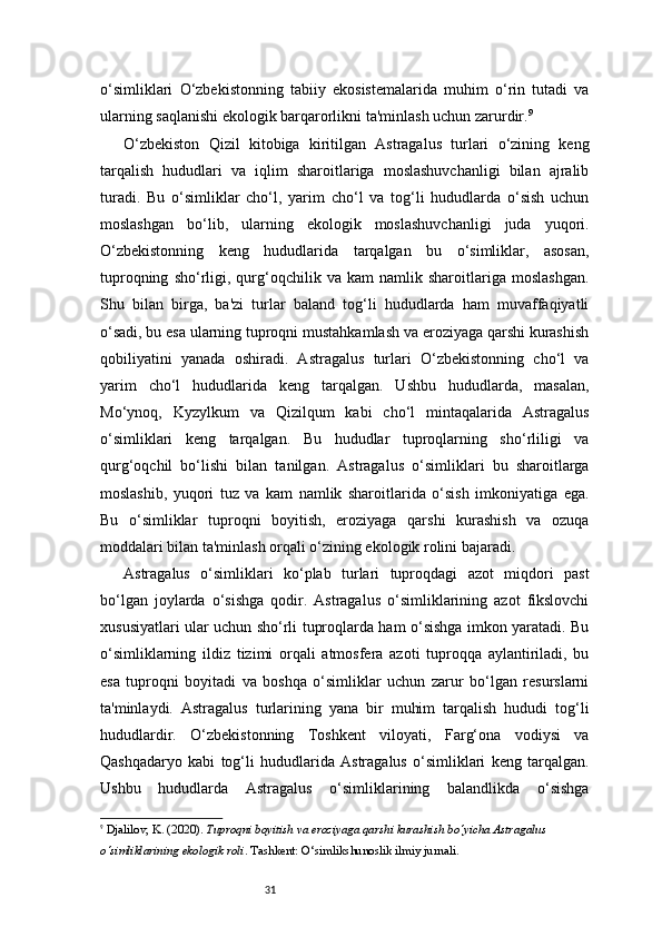 31o‘simliklari   O‘zbekistonning   tabiiy   ekosistemalarida   muhim   o‘rin   tutadi   va
ularning saqlanishi ekologik barqarorlikni ta'minlash uchun zarurdir. 9
O‘zbekiston   Qizil   kitobiga   kiritilgan   Astragalus   turlari   o‘zining   keng
tarqalish   hududlari   va   iqlim   sharoitlariga   moslashuvchanligi   bilan   ajralib
turadi.   Bu   o‘simliklar   cho‘l,   yarim   cho‘l   va   tog‘li   hududlarda   o‘sish   uchun
moslashgan   bo‘lib,   ularning   ekologik   moslashuvchanligi   juda   yuqori.
O‘zbekistonning   keng   hududlarida   tarqalgan   bu   o‘simliklar,   asosan,
tuproqning   sho‘rligi,   qurg‘oqchilik  va   kam   namlik   sharoitlariga  moslashgan.
Shu   bilan   birga,   ba'zi   turlar   baland   tog‘li   hududlarda   ham   muvaffaqiyatli
o‘sadi, bu esa ularning tuproqni mustahkamlash va eroziyaga qarshi kurashish
qobiliyatini   yanada   oshiradi.   Astragalus   turlari   O‘zbekistonning   cho‘l   va
yarim   cho‘l   hududlarida   keng   tarqalgan.   Ushbu   hududlarda,   masalan,
Mo‘ynoq,   Kyzylkum   va   Qizilqum   kabi   cho‘l   mintaqalarida   Astragalus
o‘simliklari   keng   tarqalgan.   Bu   hududlar   tuproqlarning   sho‘rliligi   va
qurg‘oqchil   bo‘lishi   bilan   tanilgan.   Astragalus   o‘simliklari   bu   sharoitlarga
moslashib,   yuqori   tuz   va   kam   namlik   sharoitlarida   o‘sish   imkoniyatiga   ega.
Bu   o‘simliklar   tuproqni   boyitish,   eroziyaga   qarshi   kurashish   va   ozuqa
moddalari bilan ta'minlash orqali o‘zining ekologik rolini bajaradi.
Astragalus   o‘simliklari   ko‘plab   turlari   tuproqdagi   azot   miqdori   past
bo‘lgan   joylarda   o‘sishga   qodir.   Astragalus   o‘simliklarining   azot   fikslovchi
xususiyatlari ular uchun sho‘rli tuproqlarda ham o‘sishga imkon yaratadi. Bu
o‘simliklarning   ildiz   tizimi   orqali   atmosfera   azoti   tuproqqa   aylantiriladi,   bu
esa   tuproqni   boyitadi   va   boshqa   o‘simliklar   uchun   zarur   bo‘lgan   resurslarni
ta'minlaydi.   Astragalus   turlarining   yana   bir   muhim   tarqalish   hududi   tog‘li
hududlardir.   O‘zbekistonning   Toshkent   viloyati,   Farg‘ona   vodiysi   va
Qashqadaryo   kabi   tog‘li   hududlarida   Astragalus   o‘simliklari   keng   tarqalgan.
Ushbu   hududlarda   Astragalus   o‘simliklarining   balandlikda   o‘sishga
9
  Djalilov, K.  (2020).  Tuproqni boyitish va eroziyaga qarshi kurashish bo‘yicha Astragalus 
o‘simliklarining ekologik roli . Tashkent: O‘simlikshunoslik ilmiy jurnali. 