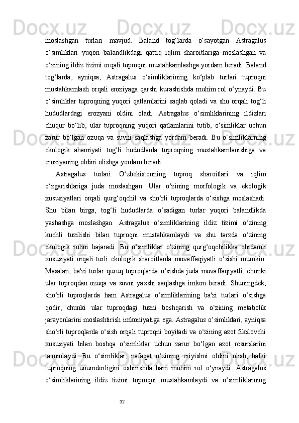 32moslashgan   turlari   mavjud.   Baland   tog‘larda   o‘sayotgan   Astragalus
o‘simliklari   yuqori   balandlikdagi   qattiq   iqlim   sharoitlariga   moslashgan   va
o‘zining ildiz tizimi orqali tuproqni mustahkamlashga yordam beradi. Baland
tog‘larda,   ayniqsa,   Astragalus   o‘simliklarining   ko‘plab   turlari   tuproqni
mustahkamlash  orqali   eroziyaga  qarshi   kurashishda  muhim  rol  o‘ynaydi.  Bu
o‘simliklar   tuproqning   yuqori   qatlamlarini   saqlab   qoladi   va   shu   orqali   tog‘li
hududlardagi   erozyani   oldini   oladi.   Astragalus   o‘simliklarining   ildizlari
chuqur   bo‘lib,   ular   tuproqning   yuqori   qatlamlarini   tutib,   o‘simliklar   uchun
zarur   bo‘lgan   ozuqa   va   suvni   saqlashga   yordam   beradi.   Bu   o‘simliklarning
ekologik   ahamiyati   tog‘li   hududlarda   tuproqning   mustahkamlanishiga   va
eroziyaning oldini olishga yordam beradi.
Astragalus   turlari   O‘zbekistonning   tuproq   sharoitlari   va   iqlim
o‘zgarishlariga   juda   moslashgan.   Ular   o‘zining   morfologik   va   ekologik
xususiyatlari   orqali   qurg‘oqchil   va   sho‘rli   tuproqlarda   o‘sishga   moslashadi.
Shu   bilan   birga,   tog‘li   hududlarda   o‘sadigan   turlar   yuqori   balandlikda
yashashga   moslashgan.   Astragalus   o‘simliklarining   ildiz   tizimi   o‘zining
kuchli   tuzilishi   bilan   tuproqni   mustahkamlaydi   va   shu   tarzda   o‘zining
ekologik   rolini   bajaradi.   Bu   o‘simliklar   o‘zining   qurg‘oqchilikka   chidamli
xususiyati   orqali   turli   ekologik   sharoitlarda   muvaffaqiyatli   o‘sishi   mumkin.
Masalan,   ba'zi   turlar   quruq   tuproqlarda   o‘sishda   juda   muvaffaqiyatli,   chunki
ular   tuproqdan   ozuqa   va   suvni   yaxshi   saqlashga   imkon   beradi.   Shuningdek,
sho‘rli   tuproqlarda   ham   Astragalus   o‘simliklarining   ba'zi   turlari   o‘sishga
qodir,   chunki   ular   tuproqdagi   tuzni   boshqarish   va   o‘zining   metabolik
jarayonlarini moslashtirish imkoniyatiga ega. Astragalus o‘simliklari, ayniqsa
sho‘rli tuproqlarda o‘sish orqali tuproqni boyitadi va o‘zining azot fikslovchi
xususiyati   bilan   boshqa   o‘simliklar   uchun   zarur   bo‘lgan   azot   resurslarini
ta'minlaydi.   Bu   o‘simliklar,   nafaqat   o‘zining   eriyishni   oldini   olish,   balki
tuproqning   unumdorligini   oshirishda   ham   muhim   rol   o‘ynaydi.   Astragalus
o‘simliklarining   ildiz   tizimi   tuproqni   mustahkamlaydi   va   o‘simliklarning