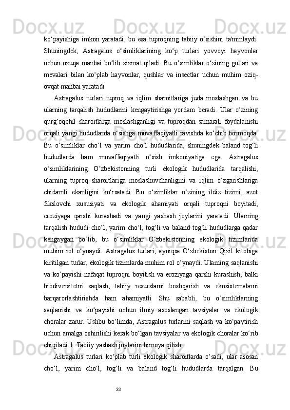 33ko‘payishiga   imkon   yaratadi,   bu   esa   tuproqning   tabiiy   o‘sishini   ta'minlaydi.
Shuningdek,   Astragalus   o‘simliklarining   ko‘p   turlari   yovvoyi   hayvonlar
uchun  ozuqa  manbai  bo‘lib  xizmat   qiladi.  Bu  o‘simliklar   o‘zining  gullari   va
mevalari   bilan   ko‘plab   hayvonlar,   qushlar   va   insectlar   uchun   muhim   oziq-
ovqat manbai yaratadi.
Astragalus   turlari   tuproq   va   iqlim   sharoitlariga   juda   moslashgan   va   bu
ularning   tarqalish   hududlarini   kengaytirishga   yordam   beradi.   Ular   o‘zining
qurg‘oqchil   sharoitlarga   moslashganligi   va   tuproqdan   samarali   foydalanishi
orqali  yangi  hududlarda o‘sishga muvaffaqiyatli  ravishda ko‘chib bormoqda.
Bu   o‘simliklar   cho‘l   va   yarim   cho‘l   hududlarida,   shuningdek   baland   tog‘li
hududlarda   ham   muvaffaqiyatli   o‘sish   imkoniyatiga   ega.   Astragalus
o‘simliklarining   O‘zbekistonning   turli   ekologik   hududlarida   tarqalishi,
ularning   tuproq   sharoitlariga   moslashuvchanligini   va   iqlim   o‘zgarishlariga
chidamli   ekanligini   ko‘rsatadi.   Bu   o‘simliklar   o‘zining   ildiz   tizimi,   azot
fikslovchi   xususiyati   va   ekologik   ahamiyati   orqali   tuproqni   boyitadi,
eroziyaga   qarshi   kurashadi   va   yangi   yashash   joylarini   yaratadi.   Ularning
tarqalish   hududi   cho‘l,  yarim  cho‘l,  tog‘li  va  baland   tog‘li   hududlarga  qadar
kengaygan   bo‘lib,   bu   o‘simliklar   O‘zbekistonning   ekologik   tizimlarida
muhim   rol   o‘ynaydi.   Astragalus   turlari,   ayniqsa   O‘zbekiston   Qizil   kitobiga
kiritilgan turlar, ekologik tizimlarda muhim rol o‘ynaydi. Ularning saqlanishi
va   ko‘payishi   nafaqat   tuproqni   boyitish   va   eroziyaga   qarshi   kurashish,   balki
biodiversitetni   saqlash,   tabiiy   resurslarni   boshqarish   va   ekosistemalarni
barqarorlashtirishda   ham   ahamiyatli.   Shu   sababli,   bu   o‘simliklarning
saqlanishi   va   ko‘payishi   uchun   ilmiy   asoslangan   tavsiyalar   va   ekologik
choralar   zarur.   Ushbu   bo‘limda,   Astragalus   turlarini   saqlash   va   ko‘paytirish
uchun amalga oshirilishi kerak bo‘lgan tavsiyalar va ekologik choralar ko‘rib
chiqiladi.1. Tabiiy yashash joylarini himoya qilish
Astragalus   turlari   ko‘plab   turli   ekologik   sharoitlarda   o‘sadi,   ular   asosan
cho‘l,   yarim   cho‘l,   tog‘li   va   baland   tog‘li   hududlarda   tarqalgan.   Bu 