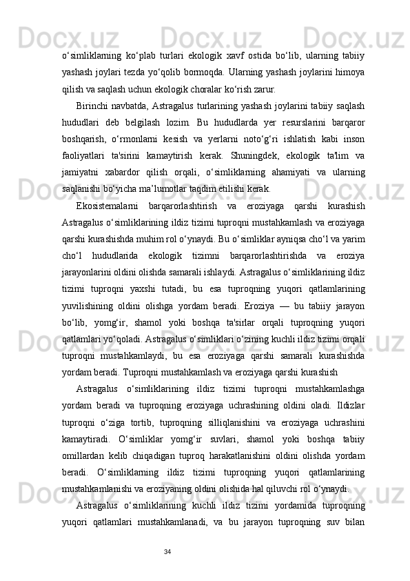 34o‘simliklarning   ko‘plab   turlari   ekologik   xavf   ostida   bo‘lib,   ularning   tabiiy
yashash joylari tezda yo‘qolib bormoqda. Ularning yashash joylarini himoya
qilish va saqlash uchun ekologik choralar ko‘rish zarur.
Birinchi   navbatda,  Astragalus   turlarining  yashash  joylarini   tabiiy  saqlash
hududlari   deb   belgilash   lozim.   Bu   hududlarda   yer   resurslarini   barqaror
boshqarish,   o‘rmonlarni   kesish   va   yerlarni   noto‘g‘ri   ishlatish   kabi   inson
faoliyatlari   ta'sirini   kamaytirish   kerak.   Shuningdek,   ekologik   ta'lim   va
jamiyatni   xabardor   qilish   orqali,   o‘simliklarning   ahamiyati   va   ularning
saqlanishi bo‘yicha ma’lumotlar taqdim etilishi kerak.
Ekosistemalarni   barqarorlashtirish   va   eroziyaga   qarshi   kurashish
Astragalus o‘simliklarining ildiz tizimi tuproqni mustahkamlash va eroziyaga
qarshi kurashishda muhim rol o‘ynaydi. Bu o‘simliklar ayniqsa cho‘l va yarim
cho‘l   hududlarida   ekologik   tizimni   barqarorlashtirishda   va   eroziya
jarayonlarini oldini olishda samarali ishlaydi. Astragalus o‘simliklarining ildiz
tizimi   tuproqni   yaxshi   tutadi,   bu   esa   tuproqning   yuqori   qatlamlarining
yuvilishining   oldini   olishga   yordam   beradi.   Eroziya   —   bu   tabiiy   jarayon
bo‘lib,   yomg‘ir,   shamol   yoki   boshqa   ta'sirlar   orqali   tuproqning   yuqori
qatlamlari yo‘qoladi. Astragalus o‘simliklari o‘zining kuchli ildiz tizimi orqali
tuproqni   mustahkamlaydi,   bu   esa   eroziyaga   qarshi   samarali   kurashishda
yordam beradi. Tuproqni mustahkamlash va eroziyaga qarshi kurashish
Astragalus   o‘simliklarining   ildiz   tizimi   tuproqni   mustahkamlashga
yordam   beradi   va   tuproqning   eroziyaga   uchrashining   oldini   oladi.   Ildizlar
tuproqni   o‘ziga   tortib,   tuproqning   silliqlanishini   va   eroziyaga   uchrashini
kamaytiradi.   O‘simliklar   yomg‘ir   suvlari,   shamol   yoki   boshqa   tabiiy
omillardan   kelib   chiqadigan   tuproq   harakatlanishini   oldini   olishda   yordam
beradi.   O‘simliklarning   ildiz   tizimi   tuproqning   yuqori   qatlamlarining
mustahkamlanishi va eroziyaning oldini olishida hal qiluvchi rol o‘ynaydi.
Astragalus   o‘simliklarining   kuchli   ildiz   tizimi   yordamida   tuproqning
yuqori   qatlamlari   mustahkamlanadi,   va   bu   jarayon   tuproqning   suv   bilan