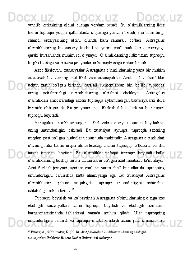 35yuvilib   ketishining   oldini   olishga   yordam   beradi.   Bu   o‘simliklarning   ildiz
tizimi   tuproqni   yuqori  qatlamlarda  saqlashga   yordam  beradi,  shu   bilan  birga
shamol   eroziyasining   oldini   olishda   ham   samarali   bo‘ladi.   Astragalus
o‘simliklarining   bu   xususiyati   cho‘l   va   yarim   cho‘l   hududlarida   eroziyaga
qarshi kurashishda muhim rol o‘ynaydi. O‘simliklarning ildiz tizimi tuproqni
to‘g‘ri tutishga va eroziya jarayonlarini kamaytirishga imkon beradi.
Azot   fikslovchi   xususiyatlar   Astragalus   o‘simliklarining   yana   bir   muhim
xususiyati   bu   ularning   azot   fikslovchi   xususiyatidir.   Azot   —   bu   o‘simliklar
uchun   zarur   bo‘lgan   birinchi   darajali   elementlardan   biri   bo‘lib,   tuproqda
uning   yetishmasligi   o‘simliklarning   o‘sishini   cheklaydi.   Astragalus
o‘simliklari atmosferadagi  azotni tuproqqa aylantiradigan bakteriyalarni ildiz
tizimida   olib   yuradi.   Bu   jarayonni   azot   fikslash   deb   ataladi   va   bu   jarayon
tuproqni boyitadi.
Astragalus o‘simliklarining azot fikslovchi xususiyati tuproqni boyitadi va
uning   unumdorligini   oshiradi.   Bu   xususiyat,   ayniqsa,   tuproqda   azotning
miqdori past bo‘lgan hududlar uchun juda muhimdir. Astragalus o‘simliklari
o‘zining   ildiz   tizimi   orqali   atmosferadagi   azotni   tuproqqa   o‘tkazadi   va   shu
tarzda   tuproqni   boyitadi.   Bu   o‘simliklar   nafaqat   tuproqni   boyitadi,   balki
o‘simliklarning boshqa turlari uchun zarur bo‘lgan azot manbaini ta'minlaydi.
Azot   fikslash   jarayoni,  ayniqsa  cho‘l   va  yarim  cho‘l  hududlarida  tuproqning
unumdorligini   oshirishda   katta   ahamiyatga   ega.   Bu   xususiyat   Astragalus
o‘simliklarini   qishloq   xo‘jaligida   tuproqni   unumdorligini   oshirishda
ishlatishga imkon beradi. 10
Tuproqni   boyitish   va   ko‘paytirish   Astragalus   o‘simliklarining   o‘ziga   xos
ekologik   xususiyatlari   ularni   tuproqni   boyitish   va   ekologik   tizimlarni
barqarorlashtirishda   ishlatishni   yanada   muhim   qiladi.   Ular   tuproqning
unumdorligini   oshirish   va   tuproqni   mustahkamlash   uchun   juda   samarali.   Bu
10
  Turaev, A., & Nurmatov, E.  (2018).  Azot fikslovchi o‘simliklar va ularning ekologik 
xususiyatlari . Bukhara: Buxoro Davlat Universiteti nashriyoti. 
