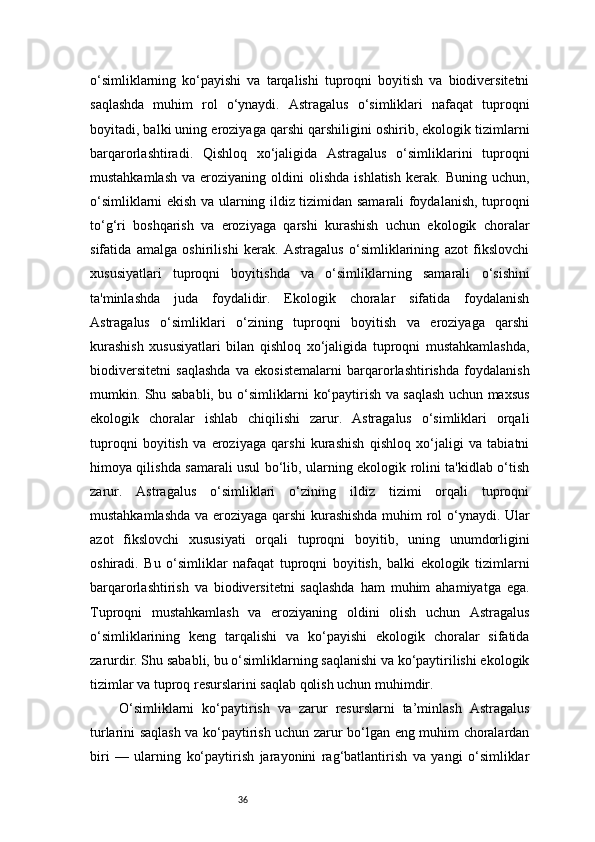 36o‘simliklarning   ko‘payishi   va   tarqalishi   tuproqni   boyitish   va   biodiversitetni
saqlashda   muhim   rol   o‘ynaydi.   Astragalus   o‘simliklari   nafaqat   tuproqni
boyitadi, balki uning eroziyaga qarshi qarshiligini oshirib, ekologik tizimlarni
barqarorlashtiradi.   Qishloq   xo‘jaligida   Astragalus   o‘simliklarini   tuproqni
mustahkamlash   va  eroziyaning  oldini   olishda  ishlatish  kerak.  Buning  uchun,
o‘simliklarni ekish va ularning ildiz tizimidan samarali foydalanish, tuproqni
to‘g‘ri   boshqarish   va   eroziyaga   qarshi   kurashish   uchun   ekologik   choralar
sifatida   amalga   oshirilishi   kerak.   Astragalus   o‘simliklarining   azot   fikslovchi
xususiyatlari   tuproqni   boyitishda   va   o‘simliklarning   samarali   o‘sishini
ta'minlashda   juda   foydalidir.   Ekologik   choralar   sifatida   foydalanish
Astragalus   o‘simliklari   o‘zining   tuproqni   boyitish   va   eroziyaga   qarshi
kurashish   xususiyatlari   bilan   qishloq   xo‘jaligida   tuproqni   mustahkamlashda,
biodiversitetni   saqlashda   va   ekosistemalarni   barqarorlashtirishda   foydalanish
mumkin. Shu sababli, bu o‘simliklarni ko‘paytirish va saqlash uchun maxsus
ekologik   choralar   ishlab   chiqilishi   zarur.   Astragalus   o‘simliklari   orqali
tuproqni   boyitish   va   eroziyaga   qarshi   kurashish   qishloq   xo‘jaligi   va   tabiatni
himoya qilishda samarali usul bo‘lib, ularning ekologik rolini ta'kidlab o‘tish
zarur.   Astragalus   o‘simliklari   o‘zining   ildiz   tizimi   orqali   tuproqni
mustahkamlashda va eroziyaga qarshi  kurashishda muhim rol o‘ynaydi. Ular
azot   fikslovchi   xususiyati   orqali   tuproqni   boyitib,   uning   unumdorligini
oshiradi.   Bu   o‘simliklar   nafaqat   tuproqni   boyitish,   balki   ekologik   tizimlarni
barqarorlashtirish   va   biodiversitetni   saqlashda   ham   muhim   ahamiyatga   ega.
Tuproqni   mustahkamlash   va   eroziyaning   oldini   olish   uchun   Astragalus
o‘simliklarining   keng   tarqalishi   va   ko‘payishi   ekologik   choralar   sifatida
zarurdir. Shu sababli, bu o‘simliklarning saqlanishi va ko‘paytirilishi ekologik
tizimlar va tuproq resurslarini saqlab qolish uchun muhimdir.
  O‘simliklarni   ko‘paytirish   va   zarur   resurslarni   ta’minlash   Astragalus
turlarini saqlash va ko‘paytirish uchun zarur bo‘lgan eng muhim choralardan
biri   —   ularning   ko‘paytirish   jarayonini   rag‘batlantirish   va   yangi   o‘simliklar 