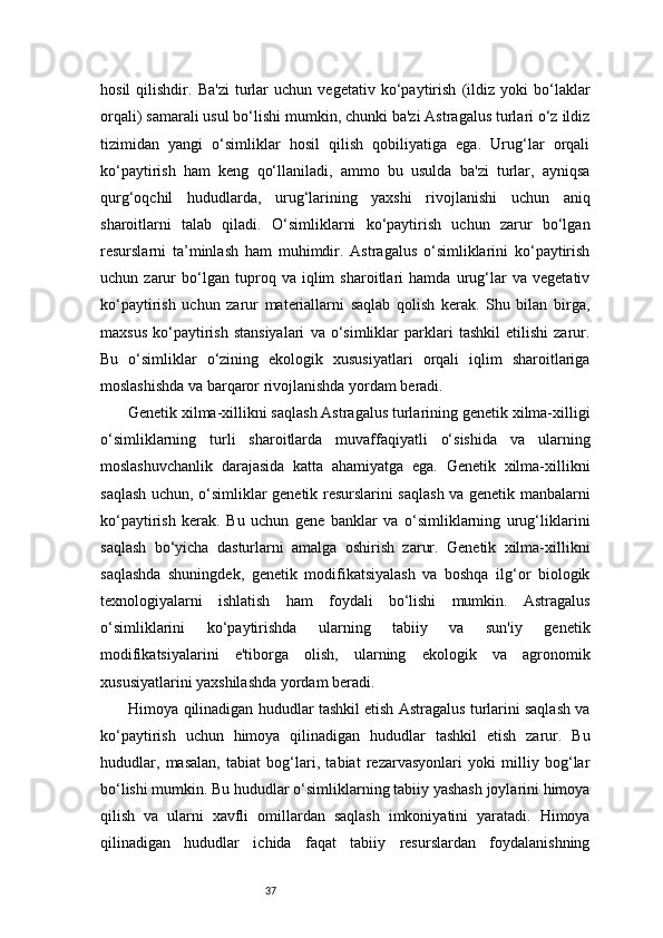 37hosil   qilishdir.   Ba'zi   turlar   uchun   vegetativ   ko‘paytirish   (ildiz   yoki   bo‘laklar
orqali) samarali usul bo‘lishi mumkin, chunki ba'zi Astragalus turlari o‘z ildiz
tizimidan   yangi   o‘simliklar   hosil   qilish   qobiliyatiga   ega.   Urug‘lar   orqali
ko‘paytirish   ham   keng   qo‘llaniladi,   ammo   bu   usulda   ba'zi   turlar,   ayniqsa
qurg‘oqchil   hududlarda,   urug‘larining   yaxshi   rivojlanishi   uchun   aniq
sharoitlarni   talab   qiladi.   O‘simliklarni   ko‘paytirish   uchun   zarur   bo‘lgan
resurslarni   ta’minlash   ham   muhimdir.   Astragalus   o‘simliklarini   ko‘paytirish
uchun   zarur   bo‘lgan   tuproq   va   iqlim   sharoitlari   hamda   urug‘lar   va   vegetativ
ko‘paytirish   uchun   zarur   materiallarni   saqlab   qolish   kerak.   Shu   bilan   birga,
maxsus   ko‘paytirish   stansiyalari   va  o‘simliklar   parklari   tashkil   etilishi   zarur.
Bu   o‘simliklar   o‘zining   ekologik   xususiyatlari   orqali   iqlim   sharoitlariga
moslashishda va barqaror rivojlanishda yordam beradi.
 Genetik xilma-xillikni saqlash Astragalus turlarining genetik xilma-xilligi
o‘simliklarning   turli   sharoitlarda   muvaffaqiyatli   o‘sishida   va   ularning
moslashuvchanlik   darajasida   katta   ahamiyatga   ega.   Genetik   xilma-xillikni
saqlash uchun, o‘simliklar genetik resurslarini saqlash va genetik manbalarni
ko‘paytirish   kerak.   Bu   uchun   gene   banklar   va   o‘simliklarning   urug‘liklarini
saqlash   bo‘yicha   dasturlarni   amalga   oshirish   zarur.   Genetik   xilma-xillikni
saqlashda   shuningdek,   genetik   modifikatsiyalash   va   boshqa   ilg‘or   biologik
texnologiyalarni   ishlatish   ham   foydali   bo‘lishi   mumkin.   Astragalus
o‘simliklarini   ko‘paytirishda   ularning   tabiiy   va   sun'iy   genetik
modifikatsiyalarini   e'tiborga   olish,   ularning   ekologik   va   agronomik
xususiyatlarini yaxshilashda yordam beradi.
 Himoya qilinadigan hududlar tashkil etish Astragalus turlarini saqlash va
ko‘paytirish   uchun   himoya   qilinadigan   hududlar   tashkil   etish   zarur.   Bu
hududlar,   masalan,   tabiat   bog‘lari,   tabiat   rezarvasyonlari   yoki   milliy   bog‘lar
bo‘lishi mumkin. Bu hududlar o‘simliklarning tabiiy yashash joylarini himoya
qilish   va   ularni   xavfli   omillardan   saqlash   imkoniyatini   yaratadi.   Himoya
qilinadigan   hududlar   ichida   faqat   tabiiy   resurslardan   foydalanishning 