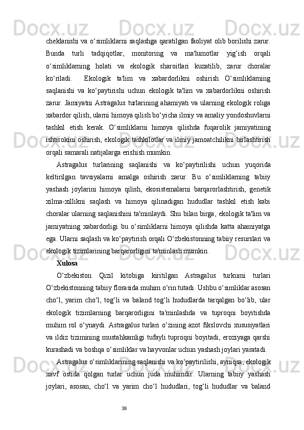 38cheklanishi va o‘simliklarni saqlashga qaratilgan faoliyat olib borilishi zarur.
Bunda   turli   tadqiqotlar,   monitoring   va   ma'lumotlar   yig‘ish   orqali
o‘simliklarning   holati   va   ekologik   sharoitlari   kuzatilib,   zarur   choralar
ko‘riladi.     Ekologik   ta'lim   va   xabardorlikni   oshirish   O‘simliklarning
saqlanishi   va   ko‘paytirishi   uchun   ekologik   ta'lim   va   xabardorlikni   oshirish
zarur. Jamiyatni  Astragalus turlarining ahamiyati va ularning ekologik roliga
xabardor qilish, ularni himoya qilish bo‘yicha ilmiy va amaliy yondoshuvlarni
tashkil   etish   kerak.   O‘simliklarni   himoya   qilishda   fuqarolik   jamiyatining
ishtirokini oshirish, ekologik tashkilotlar va ilmiy jamoatchilikni birlashtirish
orqali samarali natijalarga erishish mumkin.
Astragalus   turlarining   saqlanishi   va   ko‘paytirilishi   uchun   yuqorida
keltirilgan   tavsiyalarni   amalga   oshirish   zarur.   Bu   o‘simliklarning   tabiiy
yashash   joylarini   himoya   qilish,   ekosistemalarni   barqarorlashtirish,   genetik
xilma-xillikni   saqlash   va   himoya   qilinadigan   hududlar   tashkil   etish   kabi
choralar ularning saqlanishini ta'minlaydi. Shu bilan birga, ekologik ta'lim va
jamiyatning   xabardorligi   bu   o‘simliklarni   himoya   qilishda   katta   ahamiyatga
ega. Ularni saqlash va ko‘paytirish orqali O‘zbekistonning tabiiy resurslari va
ekologik tizimlarining barqarorligini ta'minlash mumkin.
Xulosa 
O‘zbekiston   Qizil   kitobiga   kiritilgan   Astragalus   turkumi   turlari
O‘zbekistonning tabiiy florasida muhim o‘rin tutadi. Ushbu o‘simliklar asosan
cho‘l,   yarim   cho‘l,   tog‘li   va   baland   tog‘li   hududlarda   tarqalgan   bo‘lib,   ular
ekologik   tizimlarning   barqarorligini   ta'minlashda   va   tuproqni   boyitishda
muhim  rol  o‘ynaydi. Astragalus   turlari  o‘zining azot   fikslovchi  xususiyatlari
va ildiz tizimining mustahkamligi  tufayli  tuproqni  boyitadi, eroziyaga qarshi
kurashadi va boshqa o‘simliklar va hayvonlar uchun yashash joylari yaratadi.
Astragalus o‘simliklarining saqlanishi va ko‘paytirilishi, ayniqsa, ekologik
xavf   ostida   qolgan   turlar   uchun   juda   muhimdir.   Ularning   tabiiy   yashash
joylari,   asosan,   cho‘l   va   yarim   cho‘l   hududlari,   tog‘li   hududlar   va   baland 