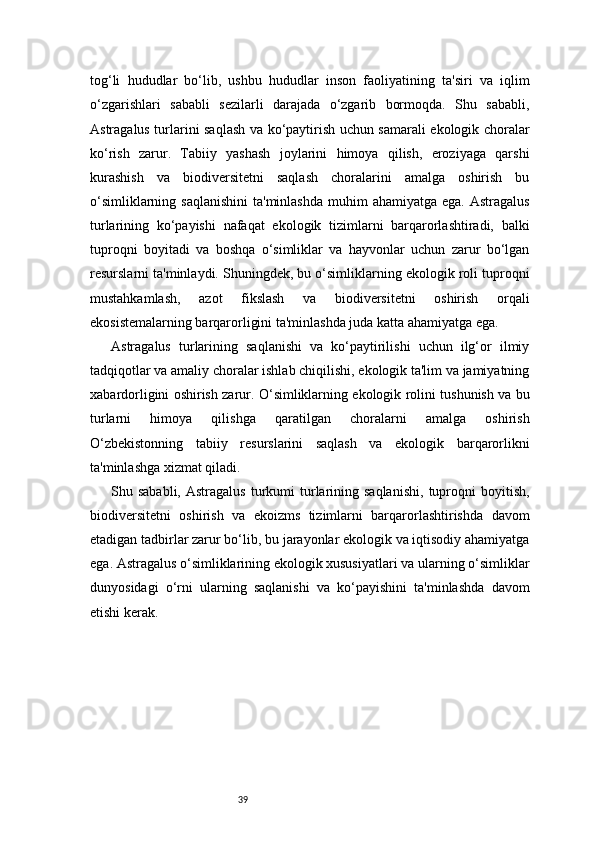 39tog‘li   hududlar   bo‘lib,   ushbu   hududlar   inson   faoliyatining   ta'siri   va   iqlim
o‘zgarishlari   sababli   sezilarli   darajada   o‘zgarib   bormoqda.   Shu   sababli,
Astragalus turlarini saqlash va ko‘paytirish uchun samarali ekologik choralar
ko‘rish   zarur.   Tabiiy   yashash   joylarini   himoya   qilish,   eroziyaga   qarshi
kurashish   va   biodiversitetni   saqlash   choralarini   amalga   oshirish   bu
o‘simliklarning saqlanishini  ta'minlashda  muhim  ahamiyatga ega.  Astragalus
turlarining   ko‘payishi   nafaqat   ekologik   tizimlarni   barqarorlashtiradi,   balki
tuproqni   boyitadi   va   boshqa   o‘simliklar   va   hayvonlar   uchun   zarur   bo‘lgan
resurslarni ta'minlaydi. Shuningdek, bu o‘simliklarning ekologik roli tuproqni
mustahkamlash,   azot   fikslash   va   biodiversitetni   oshirish   orqali
ekosistemalarning barqarorligini ta'minlashda juda katta ahamiyatga ega.
Astragalus   turlarining   saqlanishi   va   ko‘paytirilishi   uchun   ilg‘or   ilmiy
tadqiqotlar va amaliy choralar ishlab chiqilishi, ekologik ta'lim va jamiyatning
xabardorligini oshirish zarur. O‘simliklarning ekologik rolini tushunish va bu
turlarni   himoya   qilishga   qaratilgan   choralarni   amalga   oshirish
O‘zbekistonning   tabiiy   resurslarini   saqlash   va   ekologik   barqarorlikni
ta'minlashga xizmat qiladi.
Shu  sababli,  Astragalus  turkumi  turlarining  saqlanishi,   tuproqni   boyitish,
biodiversitetni   oshirish   va   ekoizms   tizimlarni   barqarorlashtirishda   davom
etadigan tadbirlar zarur bo‘lib, bu jarayonlar ekologik va iqtisodiy ahamiyatga
ega. Astragalus o‘simliklarining ekologik xususiyatlari va ularning o‘simliklar
dunyosidagi   o‘rni   ularning   saqlanishi   va   ko‘payishini   ta'minlashda   davom
etishi kerak.