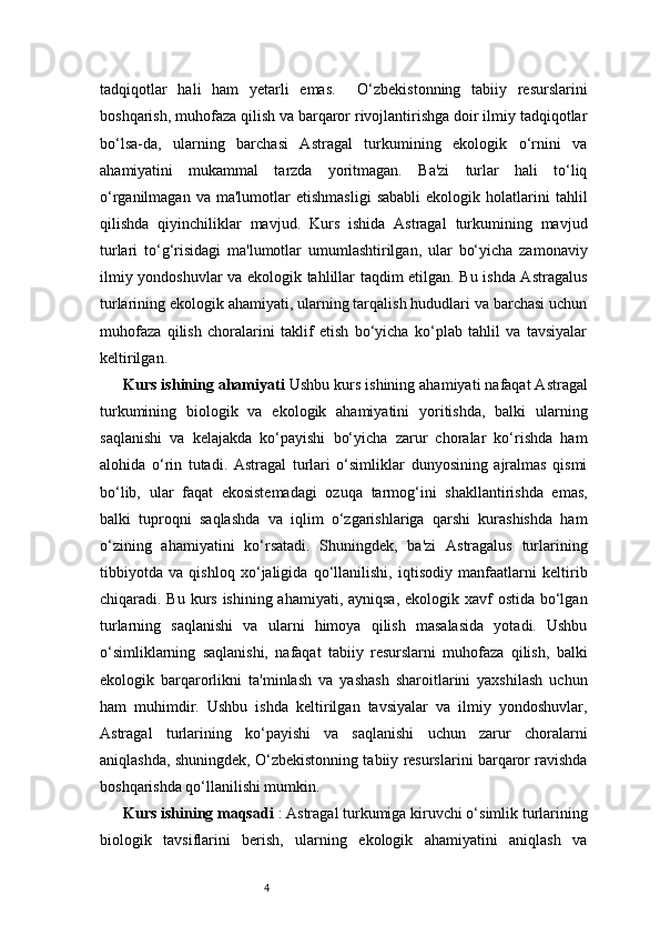 4tadqiqotlar   hali   ham   yetarli   emas.     O‘zbekistonning   tabiiy   resurslarini
boshqarish, muhofaza qilish va barqaror rivojlantirishga doir ilmiy tadqiqotlar
bo‘lsa-da,   ularning   barchasi   Astragal   turkumining   ekologik   o‘rnini   va
ahamiyatini   mukammal   tarzda   yoritmagan.   Ba'zi   turlar   hali   to‘liq
o‘rganilmagan   va  ma'lumotlar   etishmasligi   sababli   ekologik   holatlarini   tahlil
qilishda   qiyinchiliklar   mavjud.   Kurs   ishida   Astragal   turkumining   mavjud
turlari   to‘g‘risidagi   ma'lumotlar   umumlashtirilgan,   ular   bo‘yicha   zamonaviy
ilmiy yondoshuvlar va ekologik tahlillar taqdim etilgan. Bu ishda Astragalus
turlarining ekologik ahamiyati, ularning tarqalish hududlari va barchasi uchun
muhofaza   qilish   choralarini   taklif   etish   bo‘yicha   ko‘plab   tahlil   va   tavsiyalar
keltirilgan.
Kurs ishining ahamiyati  Ushbu kurs ishining ahamiyati nafaqat Astragal
turkumining   biologik   va   ekologik   ahamiyatini   yoritishda,   balki   ularning
saqlanishi   va   kelajakda   ko‘payishi   bo‘yicha   zarur   choralar   ko‘rishda   ham
alohida   o‘rin   tutadi.   Astragal   turlari   o‘simliklar   dunyosining   ajralmas   qismi
bo‘lib,   ular   faqat   ekosistemadagi   ozuqa   tarmog‘ini   shakllantirishda   emas,
balki   tuproqni   saqlashda   va   iqlim   o‘zgarishlariga   qarshi   kurashishda   ham
o‘zining   ahamiyatini   ko‘rsatadi.   Shuningdek,   ba'zi   Astragalus   turlarining
tibbiyotda   va   qishloq   xo‘jaligida   qo‘llanilishi,   iqtisodiy   manfaatlarni   keltirib
chiqaradi. Bu kurs ishining ahamiyati, ayniqsa, ekologik xavf ostida bo‘lgan
turlarning   saqlanishi   va   ularni   himoya   qilish   masalasida   yotadi.   Ushbu
o‘simliklarning   saqlanishi,   nafaqat   tabiiy   resurslarni   muhofaza   qilish,   balki
ekologik   barqarorlikni   ta'minlash   va   yashash   sharoitlarini   yaxshilash   uchun
ham   muhimdir.   Ushbu   ishda   keltirilgan   tavsiyalar   va   ilmiy   yondoshuvlar,
Astragal   turlarining   ko‘payishi   va   saqlanishi   uchun   zarur   choralarni
aniqlashda, shuningdek, O‘zbekistonning tabiiy resurslarini barqaror ravishda
boshqarishda qo‘llanilishi mumkin.
Kurs ishining maqsadi  : Astragal turkumiga kiruvchi o‘simlik turlarining
biologik   tavsiflarini   berish,   ularning   ekologik   ahamiyatini   aniqlash   va 