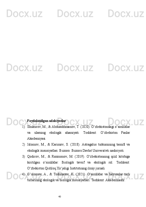 40Foydalanilgan adabiyotlar
1) Shukurov, M., & Abdurakhmanov, T. (2020). O‘zbekistondagi o‘simliklar
va   ularning   ekologik   ahamiyati.   Toshkent:   O‘zbekiston   Fanlar
Akademiyasi.
2) Islomov,   M.,   &   Karimov,   S.   (2018).   Astragalus   turkumining   tasnifi   va
ekologik xususiyatlari. Buxoro: Buxoro Davlat Universiteti nashriyoti.
3) Qodirov,   M.,   &   Raxmonov,   M.   (2019).   O‘zbekistonning   qizil   kitobiga
kiritilgan   o‘simliklar:   Biologik   tavsif   va   ekologik   rol.   Toshkent:
O‘zbekiston Qishloq Xo‘jaligi Institutining ilmiy jurnali.
4) G’ulomov,   A.,   &   Toshmatov,   K.   (2021).   O‘simliklar   va   hayvonlar   turli
turlarining ekologik va biologik xususiyatlari. Tashkent: Akademnashr. 