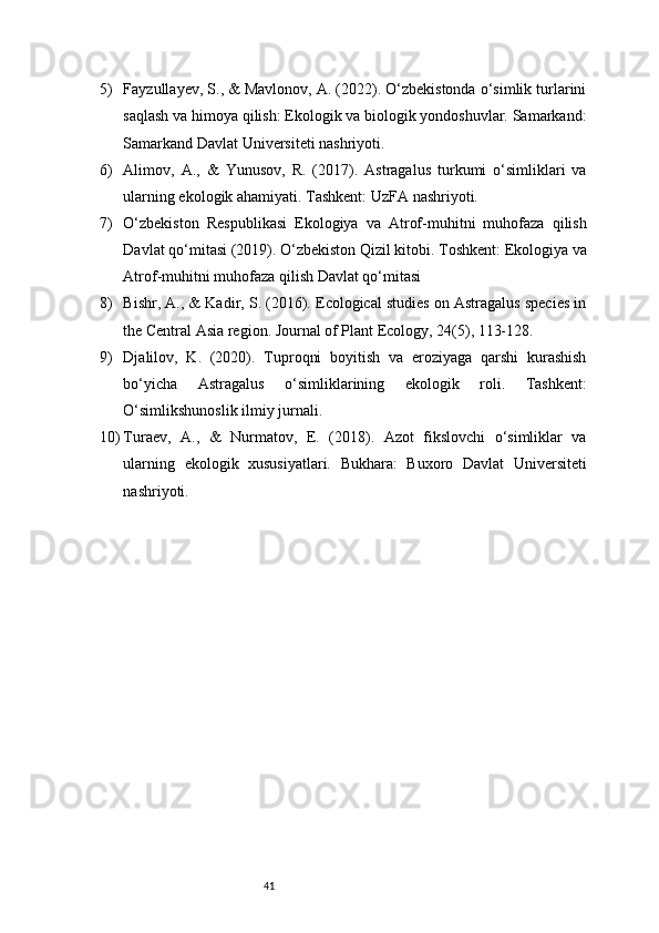 415) Fayzullayev, S., & Mavlonov, A. (2022). O‘zbekistonda o‘simlik turlarini
saqlash va himoya qilish: Ekologik va biologik yondoshuvlar. Samarkand:
Samarkand Davlat Universiteti nashriyoti.
6) Alimov,   A.,   &   Yunusov,   R.   (2017).   Astragalus   turkumi   o‘simliklari   va
ularning ekologik ahamiyati. Tashkent: UzFA nashriyoti.
7) O‘zbekiston   Respublikasi   Ekologiya   va   Atrof-muhitni   muhofaza   qilish
Davlat qo‘mitasi (2019). O‘zbekiston Qizil kitobi. Toshkent: Ekologiya va
Atrof-muhitni muhofaza qilish Davlat qo‘mitasi
8) Bishr, A., & Kadir, S. (2016). Ecological studies on Astragalus species in
the Central Asia region. Journal of Plant Ecology, 24(5), 113-128.
9) Djalilov,   K.   (2020).   Tuproqni   boyitish   va   eroziyaga   qarshi   kurashish
bo‘yicha   Astragalus   o‘simliklarining   ekologik   roli.   Tashkent:
O‘simlikshunoslik ilmiy jurnali.
10) Turaev,   A.,   &   Nurmatov,   E.   (2018).   Azot   fikslovchi   o‘simliklar   va
ularning   ekologik   xususiyatlari.   Bukhara:   Buxoro   Davlat   Universiteti
nashriyoti. 