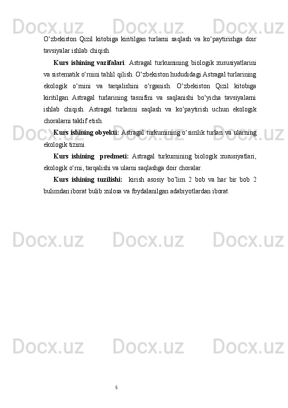 5O‘zbekiston   Qizil   kitobiga   kiritilgan   turlarni   saqlash   va   ko‘paytirishga   doir
tavsiyalar ishlab chiqish.
Kurs   ishining   vazifalari :   Astragal   turkumining   biologik   xususiyatlarini
va sistematik o‘rnini tahlil qilish. O‘zbekiston hududidagi Astragal turlarining
ekologik   o‘rnini   va   tarqalishini   o‘rganish.   O‘zbekiston   Qizil   kitobiga
kiritilgan   Astragal   turlarining   tasnifini   va   saqlanishi   bo‘yicha   tavsiyalarni
ishlab   chiqish.   Astragal   turlarini   saqlash   va   ko‘paytirish   uchun   ekologik
choralarni taklif etish.
Kurs ishining obyekti:   Astragal turkumining o‘simlik turlari va ularning
ekologik tizimi.
Kurs   ishining     predmeti:   Astragal   turkumining   biologik   xususiyatlari,
ekologik o‘rni, tarqalishi va ularni saqlashga doir choralar.
Kurs   ishining   tuzilishi:     kirish   asosiy   bo’lim   2   bob   va   har   bir   bob   2
bulimdan iborat bulib xulosa va foydalanilgan adabiyotlardan iborat. 