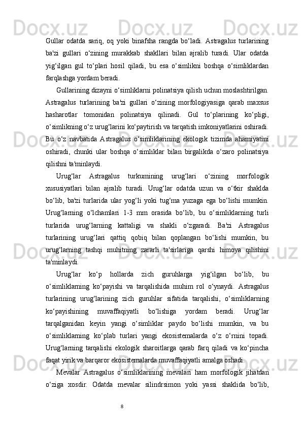 8Gullar   odatda   sariq,   oq   yoki   binafsha   rangda   bo‘ladi.   Astragalus   turlarining
ba'zi   gullari   o‘zining   murakkab   shakllari   bilan   ajralib   turadi.   Ular   odatda
yig‘ilgan   gul   to‘plari   hosil   qiladi,   bu   esa   o‘simlikni   boshqa   o‘simliklardan
farqlashga yordam beradi.
Gullarining dizayni o‘simliklarni polinatsiya qilish uchun moslashtirilgan.
Astragalus   turlarining   ba'zi   gullari   o‘zining   morfologiyasiga   qarab   maxsus
hasharotlar   tomonidan   polinatsiya   qilinadi.   Gul   to‘plarining   ko‘pligi,
o‘simlikning o‘z urug‘larini ko‘paytirish va tarqatish imkoniyatlarini oshiradi.
Bu   o‘z   navbatida   Astragalus   o‘simliklarining   ekologik   tizimda   ahamiyatini
oshiradi,   chunki   ular   boshqa   o‘simliklar   bilan   birgalikda   o‘zaro   polinatsiya
qilishni ta'minlaydi.
Urug‘lar   Astragalus   turkumining   urug‘lari   o‘zining   morfologik
xususiyatlari   bilan   ajralib   turadi.   Urug‘lar   odatda   uzun   va   o‘tkir   shaklda
bo‘lib,   ba'zi   turlarida   ular   yog‘li   yoki   tug‘ma   yuzaga   ega   bo‘lishi   mumkin.
Urug‘larning   o‘lchamlari   1-3   mm   orasida   bo‘lib,   bu   o‘simliklarning   turli
turlarida   urug‘larning   kattaligi   va   shakli   o‘zgaradi.   Ba'zi   Astragalus
turlarining   urug‘lari   qattiq   qobiq   bilan   qoplangan   bo‘lishi   mumkin,   bu
urug‘larning   tashqi   muhitning   zararli   ta'sirlariga   qarshi   himoya   qilishini
ta'minlaydi.
Urug‘lar   ko‘p   hollarda   zich   guruhlarga   yig‘ilgan   bo‘lib,   bu
o‘simliklarning   ko‘payishi   va   tarqalishida   muhim   rol   o‘ynaydi.   Astragalus
turlarining   urug‘larining   zich   guruhlar   sifatida   tarqalishi,   o‘simliklarning
ko‘payishining   muvaffaqiyatli   bo‘lishiga   yordam   beradi.   Urug‘lar
tarqalganidan   keyin   yangi   o‘simliklar   paydo   bo‘lishi   mumkin,   va   bu
o‘simliklarning   ko‘plab   turlari   yangi   ekosistemalarda   o‘z   o‘rnini   topadi.
Urug‘larning   tarqalishi   ekologik   sharoitlarga   qarab   farq   qiladi   va   ko‘pincha
faqat yirik va barqaror ekosistemalarda muvaffaqiyatli amalga oshadi.
Mevalar   Astragalus   o‘simliklarining   mevalari   ham   morfologik   jihatdan
o‘ziga   xosdir.   Odatda   mevalar   silindrsimon   yoki   yassi   shaklida   bo‘lib, 