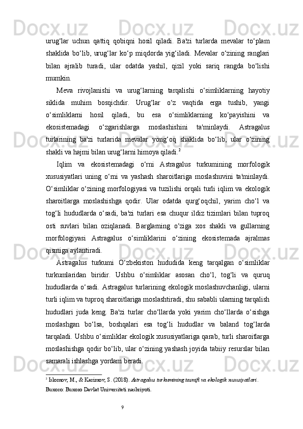 9urug‘lar   uchun   qattiq   qobiqni   hosil   qiladi.   Ba'zi   turlarda   mevalar   to‘plam
shaklida   bo‘lib,   urug‘lar   ko‘p   miqdorda   yig‘iladi.   Mevalar   o‘zining   ranglari
bilan   ajralib   turadi,   ular   odatda   yashil,   qizil   yoki   sariq   rangda   bo‘lishi
mumkin.
Meva   rivojlanishi   va   urug‘larning   tarqalishi   o‘simliklarning   hayotiy
siklida   muhim   bosqichdir.   Urug‘lar   o‘z   vaqtida   erga   tushib,   yangi
o‘simliklarni   hosil   qiladi,   bu   esa   o‘simliklarning   ko‘payishini   va
ekosistemadagi   o‘zgarishlarga   moslashishini   ta'minlaydi.   Astragalus
turlarining   ba'zi   turlarida   mevalar   yong‘oq   shaklida   bo‘lib,   ular   o‘zining
shakli va hajmi bilan urug‘larni himoya qiladi. 2
Iqlim   va   ekosistemadagi   o‘rni   Astragalus   turkumining   morfologik
xususiyatlari   uning   o‘rni   va   yashash   sharoitlariga   moslashuvini   ta'minlaydi.
O‘simliklar  o‘zining morfologiyasi  va  tuzilishi  orqali  turli  iqlim  va  ekologik
sharoitlarga   moslashishga   qodir.   Ular   odatda   qurg‘oqchil,   yarim   cho‘l   va
tog‘li   hududlarda   o‘sadi,   ba'zi   turlari   esa   chuqur   ildiz   tizimlari   bilan   tuproq
osti   suvlari   bilan   oziqlanadi.   Barglarning   o‘ziga   xos   shakli   va   gullarning
morfologiyasi   Astragalus   o‘simliklarini   o‘zining   ekosistemada   ajralmas
qismiga aylantiradi.
Astragalus   turkumi   O‘zbekiston   hududida   keng   tarqalgan   o‘simliklar
turkumlaridan   biridir.   Ushbu   o‘simliklar   asosan   cho‘l,   tog‘li   va   quruq
hududlarda   o‘sadi.   Astragalus   turlarining  ekologik  moslashuvchanligi,   ularni
turli iqlim va tuproq sharoitlariga moslashtiradi, shu sababli ularning tarqalish
hududlari   juda   keng.   Ba'zi   turlar   cho‘llarda   yoki   yarim   cho‘llarda   o‘sishga
moslashgan   bo‘lsa,   boshqalari   esa   tog‘li   hududlar   va   baland   tog‘larda
tarqaladi. Ushbu o‘simliklar ekologik xususiyatlariga qarab, turli sharoitlarga
moslashishga qodir bo‘lib, ular o‘zining yashash joyida tabiiy resurslar bilan
samarali ishlashga yordam beradi.
2
  Islomov, M., & Karimov, S.  (2018).  Astragalus turkumining tasnifi va ekologik xususiyatlari . 
Buxoro: Buxoro Davlat Universiteti nashriyoti.