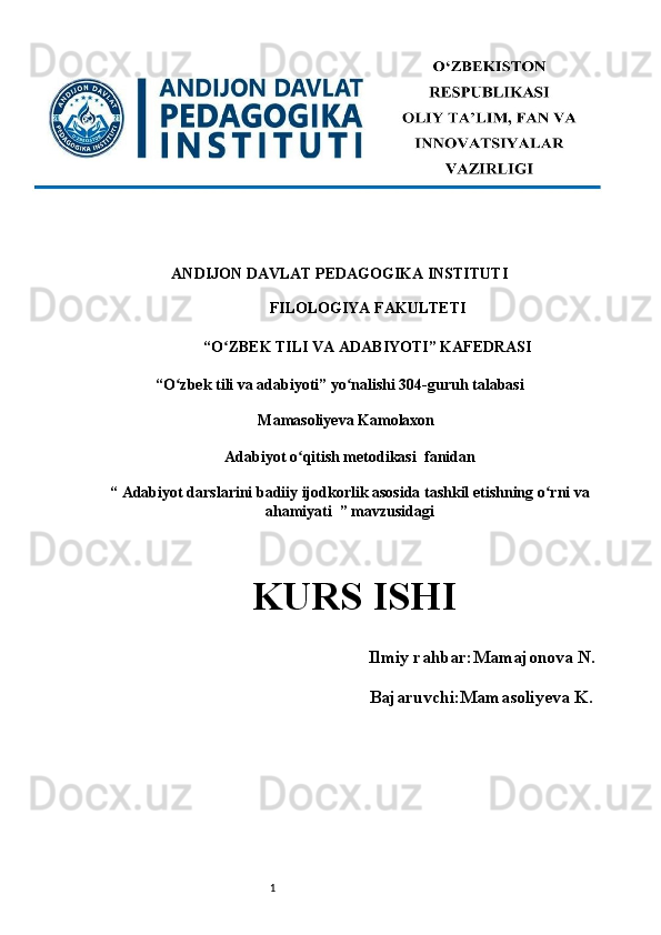1ANDIJON DAVLAT PEDAGOGIKA INSTITUTI 
FILOLOGIYA FAKULTETI 
“O ZBEK TILI VA Aʻ DABIYOTI” KAFEDRASI 
“O zbek tili va adabiyoti” yo nalishi 304-guruh talabasi 	
ʻ ʻ
Mamasoliyeva Kamolaxon
Adabiyot o qitish metodikasi 	
ʻ   fanidan
“ Adabiyot darslarini badiiy ijodkorlik asosida tashkil etishning o rni va	
ʻ
ahamiyati  ” mavzusidagi
KURS ISHI   
      Ilmiy rahbar: Mamajonova N.
                                 Bajaruvchi:Mamasoliyeva K .
