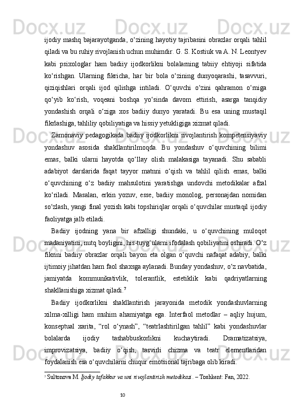 10ijodiy mashq  bajarayotganda,  o‘zining  hayotiy tajribasini   obrazlar  orqali  tahlil
qiladi va bu ruhiy rivojlanish uchun muhimdir. G. S. Kostiuk va A. N. Leontyev
kabi   psixologlar   ham   badiiy   ijodkorlikni   bolalarning   tabiiy   ehtiyoji   sifatida
ko‘rishgan.   Ularning   fikricha,   har   bir   bola   o‘zining   dunyoqarashi,   tasavvuri,
qiziqishlari   orqali   ijod   qilishga   intiladi.   O‘quvchi   o‘zini   qahramon   o‘rniga
qo‘yib   ko‘rish,   voqeani   boshqa   yo‘sinda   davom   ettirish,   asarga   tanqidiy
yondashish   orqali   o‘ziga   xos   badiiy   dunyo   yaratadi.   Bu   esa   uning   mustaqil
fikrlashiga, tahliliy qobiliyatiga va hissiy yetukligiga xizmat qiladi.
Zamonaviy   pedagogikada   badiiy   ijodkorlikni   rivojlantirish   kompetensiyaviy
yondashuv   asosida   shakllantirilmoqda.   Bu   yondashuv   o‘quvchining   bilimi
emas,   balki   ularni   hayotda   qo‘llay   olish   malakasiga   tayanadi.   Shu   sababli
adabiyot   darslarida   faqat   tayyor   matnni   o‘qish   va   tahlil   qilish   emas,   balki
o‘quvchining   o‘z   badiiy   mahsulotini   yaratishga   undovchi   metodikalar   afzal
ko‘riladi.   Masalan,   erkin   yozuv,   esse,   badiiy   monolog,   personajdan   nomidan
so‘zlash, yangi final yozish kabi topshiriqlar orqali o‘quvchilar mustaqil ijodiy
faoliyatga jalb etiladi.
Badiiy   ijodning   yana   bir   afzalligi   shundaki,   u   o‘quvchining   muloqot
madaniyatini, nutq boyligini, his-tuyg‘ularni ifodalash qobiliyatini oshiradi. O‘z
fikrini   badiiy   obrazlar   orqali   bayon   eta   olgan   o‘quvchi   nafaqat   adabiy,   balki
ijtimoiy jihatdan ham faol shaxsga aylanadi. Bunday yondashuv, o‘z navbatida,
jamiyatda   kommunikativlik,   tolerantlik,   estetiklik   kabi   qadriyatlarning
shakllanishiga xizmat qiladi. 7
Badiiy   ijodkorlikni   shakllantirish   jarayonida   metodik   yondashuvlarning
xilma-xilligi   ham   muhim   ahamiyatga   ega.   Interfaol   metodlar   –   aqliy   hujum,
konseptual   xarita,   “rol   o‘ynash”,   “teatrlashtirilgan   tahlil”   kabi   yondashuvlar
bolalarda   ijodiy   tashabbuskorlikni   kuchaytiradi.   Dramatizatsiya,
improvizatsiya,   badiiy   o‘qish,   tasvirli   chizma   va   teatr   elementlaridan
foydalanish esa o‘quvchilarni chuqur emotsional tajribaga olib kiradi.
7
  Sultonova M.  Ijodiy tafakkur va uni rivojlantirish metodikasi . – Toshkent: Fan, 2022. 