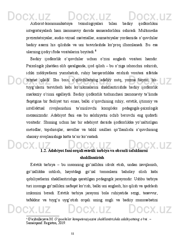 11Axborot-kommunikatsiya   texnologiyalari   bilan   badiiy   ijodkorlikni
integratsiyalash   ham   zamonaviy   darsda   samaradorlikni   oshiradi.   Multimedia
prezentatsiyalar, audio-vizual materiallar, animatsiyalar yordamida o‘quvchilar
badiiy   asarni   his   qilishda   va   uni   tasvirlashda   ko‘proq   ilhomlanadi.   Bu   esa
ularning ijodiy ifoda vositalarini boyitadi. 8
Badiiy   ijodkorlik   o‘quvchilar   uchun   o‘zini   anglash   vositasi   hamdir.
Psixologik jihatdan olib qaralganda, ijod qilish – bu o‘ziga ishonchni oshirish,
ichki   ziddiyatlarni   yumshatish,   ruhiy   barqarorlikka   erishish   vositasi   sifatida
xizmat   qiladi.   Shu   bois,   o‘quvchilarning   adabiy   nutq,   yozma   bayon,   his-
tuyg‘ularni   tasvirlash   kabi   ko‘nikmalarini   shakllantirishda   badiiy   ijodkorlik
markaziy   o‘rinni   egallaydi.   Badiiy   ijodkorlik   tushunchasi   zamonaviy   ta’limda
faqatgina   bir   faoliyat   turi   emas,   balki   o‘quvchining   ruhiy,   estetik,   ijtimoiy   va
intellektual   rivojlanishini   ta’minlovchi   kompleks   pedagogik-psixologik
mexanizmdir.   Adabiyot   fani   esa   bu   salohiyatni   ochib   beruvchi   eng   qudratli
vositadir.   Shuning   uchun   har   bir   adabiyot   darsida   ijodkorlikka   yo‘naltirilgan
metodlar,   topshiriqlar,   savollar   va   tahlil   usullari   qo‘llanilishi   o‘quvchining
shaxsiy rivojlanishiga katta ta’sir ko‘rsatadi.
1.2. Adabiyot fani orqali estetik tarbiya va obrazli tafakkurni
shakllantirish
Estetik   tarbiya   –   bu   insonning   go‘zallikni   idrok   etish,   undan   zavqlanish,
go‘zallikka   intilish,   hayotdagi   go‘zal   tomonlarni   baholay   olish   kabi
qobiliyatlarini   shakllantirishga   qaratilgan   pedagogik   jarayondir.   Ushbu   tarbiya
turi insonga go‘zallikni nafaqat ko‘rish, balki uni anglash, his qilish va qadrlash
imkonini   beradi.   Estetik   tarbiya   jarayoni   bola   ruhiyatida   sezgi,   tasavvur,
tafakkur   va   tuyg‘u   uyg‘otish   orqali   uning   ongli   va   badiiy   munosabatini
8
  G‘aybullayeva M.  O‘quvchilar kompetensiyasini shakllantirishda adabiyotning o‘rni . – 
Samarqand: Registon, 2019.