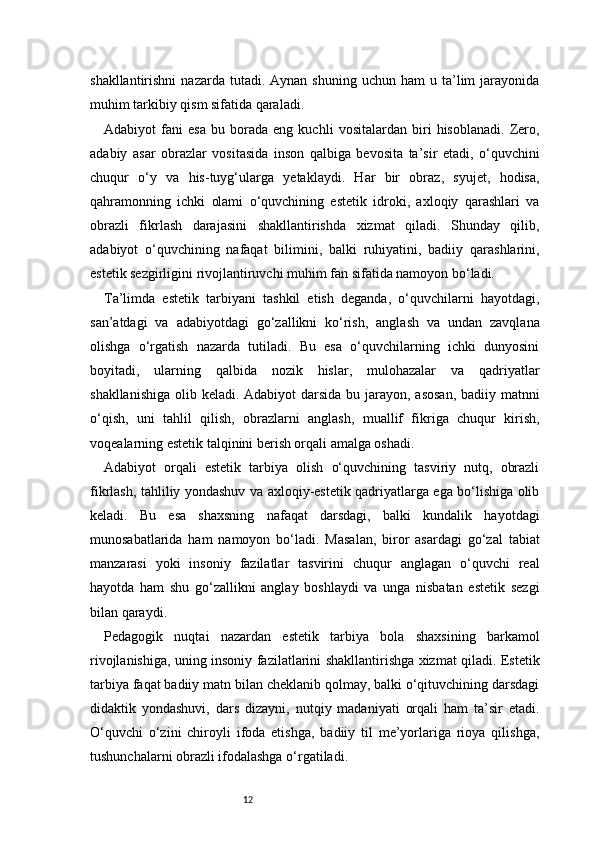 12shakllantirishni  nazarda  tutadi.  Aynan   shuning  uchun  ham  u  ta’lim   jarayonida
muhim tarkibiy qism sifatida qaraladi.
Adabiyot   fani   esa   bu   borada   eng   kuchli   vositalardan   biri   hisoblanadi.   Zero,
adabiy   asar   obrazlar   vositasida   inson   qalbiga   bevosita   ta’sir   etadi,   o‘quvchini
chuqur   o‘y   va   his-tuyg‘ularga   yetaklaydi.   Har   bir   obraz,   syujet,   hodisa,
qahramonning   ichki   olami   o‘quvchining   estetik   idroki,   axloqiy   qarashlari   va
obrazli   fikrlash   darajasini   shakllantirishda   xizmat   qiladi.   Shunday   qilib,
adabiyot   o‘quvchining   nafaqat   bilimini,   balki   ruhiyatini,   badiiy   qarashlarini,
estetik sezgirligini rivojlantiruvchi muhim fan sifatida namoyon bo‘ladi.
Ta’limda   estetik   tarbiyani   tashkil   etish   deganda,   o‘quvchilarni   hayotdagi,
san’atdagi   va   adabiyotdagi   go‘zallikni   ko‘rish,   anglash   va   undan   zavqlana
olishga   o‘rgatish   nazarda   tutiladi.   Bu   esa   o‘quvchilarning   ichki   dunyosini
boyitadi,   ularning   qalbida   nozik   hislar,   mulohazalar   va   qadriyatlar
shakllanishiga olib keladi. Adabiyot  darsida bu jarayon, asosan,  badiiy matnni
o‘qish,   uni   tahlil   qilish,   obrazlarni   anglash,   muallif   fikriga   chuqur   kirish,
voqealarning estetik talqinini berish orqali amalga oshadi.
Adabiyot   orqali   estetik   tarbiya   olish   o‘quvchining   tasviriy   nutq,   obrazli
fikrlash, tahliliy yondashuv va axloqiy-estetik qadriyatlarga ega bo‘lishiga olib
keladi.   Bu   esa   shaxsning   nafaqat   darsdagi,   balki   kundalik   hayotdagi
munosabatlarida   ham   namoyon   bo‘ladi.   Masalan,   biror   asardagi   go‘zal   tabiat
manzarasi   yoki   insoniy   fazilatlar   tasvirini   chuqur   anglagan   o‘quvchi   real
hayotda   ham   shu   go‘zallikni   anglay   boshlaydi   va   unga   nisbatan   estetik   sezgi
bilan qaraydi.
Pedagogik   nuqtai   nazardan   estetik   tarbiya   bola   shaxsining   barkamol
rivojlanishiga, uning insoniy fazilatlarini shakllantirishga xizmat qiladi. Estetik
tarbiya faqat badiiy matn bilan cheklanib qolmay, balki o‘qituvchining darsdagi
didaktik   yondashuvi,   dars   dizayni,   nutqiy   madaniyati   orqali   ham   ta’sir   etadi.
O‘quvchi   o‘zini   chiroyli   ifoda   etishga,   badiiy   til   me’yorlariga   rioya   qilishga,
tushunchalarni obrazli ifodalashga o‘rgatiladi.