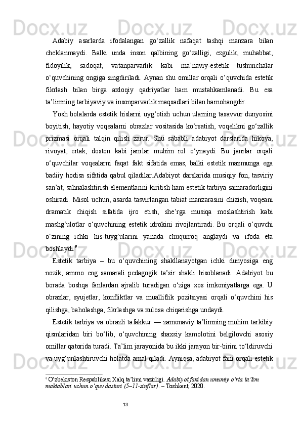 13Adabiy   asarlarda   ifodalangan   go‘zallik   nafaqat   tashqi   manzara   bilan
cheklanmaydi.   Balki   unda   inson   qalbining   go‘zalligi,   ezgulik,   muhabbat,
fidoyilik,   sadoqat,   vatanparvarlik   kabi   ma’naviy-estetik   tushunchalar
o‘quvchining   ongiga  singdiriladi.   Aynan   shu   omillar   orqali   o‘quvchida   estetik
fikrlash   bilan   birga   axloqiy   qadriyatlar   ham   mustahkamlanadi.   Bu   esa
ta’limning tarbiyaviy va insonparvarlik maqsadlari bilan hamohangdir.
Yosh bolalarda estetik  hislarni  uyg‘otish  uchun ularning tasavvur  dunyosini
boyitish,   hayotiy   voqealarni   obrazlar   vositasida   ko‘rsatish,   voqelikni   go‘zallik
prizmasi   orqali   talqin   qilish   zarur.   Shu   sababli   adabiyot   darslarida   hikoya,
rivoyat,   ertak,   doston   kabi   janrlar   muhim   rol   o‘ynaydi.   Bu   janrlar   orqali
o‘quvchilar   voqealarni   faqat   fakt   sifatida   emas,   balki   estetik   mazmunga   ega
badiiy hodisa sifatida  qabul  qiladilar. A dabiyo t   darslarida musiqiy fon, tasviriy
san’at, sahnalashtirish elementlarini kiritish ham estetik tarbiya samaradorligini
oshiradi.  Misol   uchun,  asarda   tasvirlangan   tabiat   manzarasini   chizish,   voqeani
dramatik   chiqish   sifatida   ijro   etish,   she’rga   musiqa   moslashtirish   kabi
mashg‘ulotlar   o‘quvchining   estetik   idrokini   rivojlantiradi.   Bu   orqali   o‘quvchi
o‘zining   ichki   his-tuyg‘ularini   yanada   chuqurroq   anglaydi   va   ifoda   eta
boshlaydi. 9
Estetik   tarbiya   –   bu   o‘quvchining   shakllanayotgan   ichki   dunyosiga   eng
nozik,   ammo   eng   samarali   pedagogik   ta’sir   shakli   hisoblanadi.   Adabiyot   bu
borada   boshqa   fanlardan   ajralib   turadigan   o‘ziga   xos   imkoniyatlarga   ega.   U
obrazlar,   syujetlar,   konfliktlar   va   mualliflik   pozitsiyasi   orqali   o‘quvchini   his
qilishga, baholashga, fikrlashga va xulosa chiqarishga undaydi.
Estetik tarbiya va obrazli tafakkur — zamonaviy ta’limning muhim tarkibiy
qismlaridan   biri   bo‘lib,   o‘quvchining   shaxsiy   kamolotini   belgilovchi   asosiy
omillar qatorida turadi. Ta’lim jarayonida bu ikki jarayon bir-birini to‘ldiruvchi
va uyg‘unlashtiruvchi holatda amal qiladi. Ayniqsa, adabiyot fani orqali estetik
9
  O‘zbekiston Respublikasi Xalq ta’limi vazirligi.  Adabiyot fanidan umumiy o‘rta ta’lim 
maktablari uchun o‘quv dasturi (5–11-sinflar) . – Toshkent, 2020.