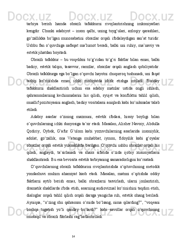 14tarbiya   berish   hamda   obrazli   tafakkurni   rivojlantirishning   imkoniyatlari
kengdir.   Chunki   adabiyot   –   inson   qalbi,   uning   tuyg‘ulari,   axloqiy   qarashlari,
go‘zallikka   bo‘lgan   munosabatini   obrazlar   orqali   ifodalaydigan   san’at   turidir.
Ushbu   fan   o‘quvchiga   nafaqat   ma’lumot   beradi,   balki   uni   ruhiy,   ma’naviy   va
estetik jihatdan boyitadi.
Obrazli   tafakkur   –   bu   voqelikni   to‘g‘ridan   to‘g‘ri   faktlar   bilan   emas,   balki
badiiy,   estetik   talqin,   tasavvur,   ramzlar,   obrazlar   orqali   anglash   qobiliyatidir.
Obrazli tafakkurga ega bo‘lgan o‘quvchi hayotni chuqurroq tushunadi, uni faqat
tashqi   ko‘rinishda   emas,   ichki   mohiyatda   idrok   etishga   intiladi.   Bunday
tafakkurni   shakllantirish   uchun   esa   adabiy   matnlar   ustida   ongli   ishlash,
qahramonlarning   kechinmalarini   his   qilish,   syujet   va   konfliktni   tahlil   qilish,
muallif pozitsiyasini anglash, badiiy vositalarni aniqlash kabi ko‘nikmalar talab
etiladi.
Adabiy   asarlar   o‘zining   mazmuni,   estetik   ifodasi,   hissiy   boyligi   bilan
o‘quvchilarning ichki dunyosiga ta’sir etadi. Masalan, Alisher Navoiy, Abdulla
Qodiriy,   Oybek,   G‘afur   G‘ulom   kabi   yozuvchilarning   asarlarida   insoniylik,
adolat,   go‘zallik,   ona   Vatanga   muhabbat,   iymon,   fidoyilik   kabi   g‘oyalar
obrazlar orqali estetik yuksaklikda berilgan. O‘quvchi ushbu obrazlar orqali his
qiladi,   anglaydi,   ta’sirlanadi   va   shaxs   sifatida   o‘zida   ijobiy   xususiyatlarni
shakllantiradi. Bu esa bevosita estetik tarbiyaning samaradorligini ko‘rsatadi.
O‘quvchilarning   obrazli   tafakkurini   rivojlantirishda   o‘qituvchining   metodik
yondashuvi   muhim   ahamiyat   kasb   etadi.   Masalan,   matnni   o‘qitishda   oddiy
faktlarni   aytib   berish   emas,   balki   obrazlarni   tasvirlash,   ularni   jonlantirish,
dramatik shakllarda ifoda etish, asarning audiovizual ko‘rinishini taqdim etish,
dialoglar  orqali tahlil qilish orqali darsga yangicha ruh, estetik ohang beriladi.
Ayniqsa,   “o‘zing   shu   qahramon   o‘rnida   bo‘lsang,   nima   qilarding?”,   “voqeani
boshqa   tugatish   yo‘li   qanday   bo‘lardi?”   kabi   savollar   orqali   o‘quvchining
mustaqil va obrazli fikrlashi rag‘batlantiriladi.