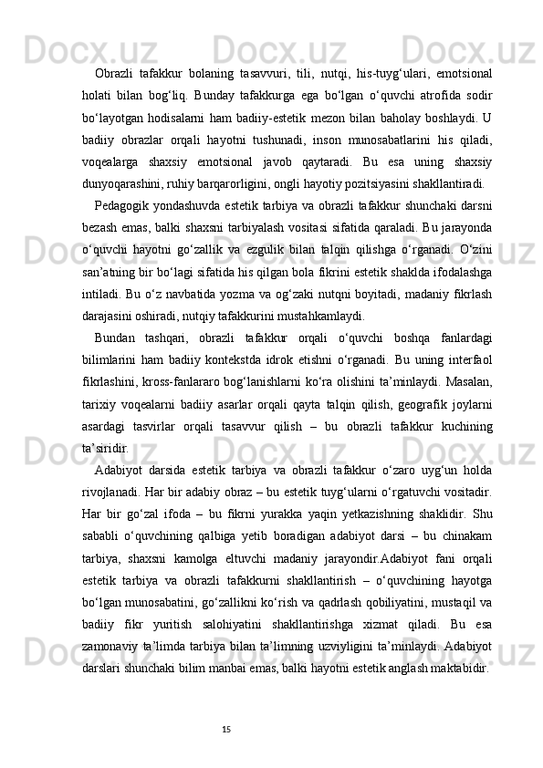 15Obrazli   tafakkur   bolaning   tasavvuri,   tili,   nutqi,   his-tuyg‘ulari,   emotsional
holati   bilan   bog‘liq.   Bunday   tafakkurga   ega   bo‘lgan   o‘quvchi   atrofida   sodir
bo‘layotgan   hodisalarni   ham   badiiy-estetik   mezon   bilan   baholay   boshlaydi.   U
badiiy   obrazlar   orqali   hayotni   tushunadi,   inson   munosabatlarini   his   qiladi,
voqealarga   shaxsiy   emotsional   javob   qaytaradi.   Bu   esa   uning   shaxsiy
dunyoqarashini, ruhiy barqarorligini, ongli hayotiy pozitsiyasini shakllantiradi.
Pedagogik yondashuvda estetik tarbiya va obrazli tafakkur shunchaki  darsni
bezash  emas,  balki  shaxsni  tarbiyalash  vositasi  sifatida qaraladi. Bu jarayonda
o‘quvchi   hayotni   go‘zallik   va   ezgulik   bilan   talqin   qilishga   o‘rganadi.   O‘zini
san’atning bir bo‘lagi sifatida his qilgan bola fikrini estetik shaklda ifodalashga
intiladi.  Bu  o‘z navbatida  yozma  va og‘zaki   nutqni  boyitadi,  madaniy fikrlash
darajasini oshiradi, nutqiy tafakkurini mustahkamlaydi.
Bundan   tashqari,   obrazli   tafakkur   orqali   o‘quvchi   boshqa   fanlardagi
bilimlarini   ham   badiiy   kontekstda   idrok   etishni   o‘rganadi.   Bu   uning   interfaol
fikrlashini, kross-fanlararo bog‘lanishlarni  ko‘ra olishini  ta’minlaydi. Masalan,
tarixiy   voqealarni   badiiy   asarlar   orqali   qayta   talqin   qilish,   geografik   joylarni
asardagi   tasvirlar   orqali   tasavvur   qilish   –   bu   obrazli   tafakkur   kuchining
ta’siridir.
Adabiyot   darsida   estetik   tarbiya   va   obrazli   tafakkur   o‘zaro   uyg‘un   holda
rivojlanadi. Har bir adabiy obraz – bu estetik tuyg‘ularni o‘rgatuvchi vositadir.
Har   bir   go‘zal   ifoda   –   bu   fikrni   yurakka   yaqin   yetkazishning   shaklidir.   Shu
sababli   o‘quvchining   qalbiga   yetib   boradigan   adabiyot   darsi   –   bu   chinakam
tarbiya,   shaxsni   kamolga   eltuvchi   madaniy   jarayondir.Adabiyot   fani   orqali
estetik   tarbiya   va   obrazli   tafakkurni   shakllantirish   –   o‘quvchining   hayotga
bo‘lgan munosabatini, go‘zallikni ko‘rish va qadrlash qobiliyatini, mustaqil  va
badiiy   fikr   yuritish   salohiyatini   shakllantirishga   xizmat   qiladi.   Bu   esa
zamonaviy   ta’limda   tarbiya   bilan   ta’limning   uzviyligini   ta’minlaydi.   Adabiyot
darslari shunchaki bilim manbai emas, balki hayotni estetik anglash maktabidir. 