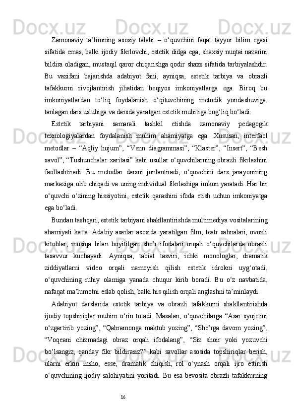 16Zamonaviy   ta’limning   asosiy   talabi   –   o‘quvchini   faqat   tayyor   bilim   egasi
sifatida emas, balki ijodiy fikrlovchi, estetik didga ega, shaxsiy nuqtai nazarini
bildira oladigan, mustaqil qaror chiqarishga qodir shaxs sifatida tarbiyalashdir.
Bu   vazifani   bajarishda   adabiyot   fani,   ayniqsa,   estetik   tarbiya   va   obrazli
tafakkurni   rivojlantirish   jihatidan   beqiyos   imkoniyatlarga   ega.   Biroq   bu
imkoniyatlardan   to‘liq   foydalanish   o‘qituvchining   metodik   yondashuviga,
tanlagan dars uslubiga va darsda yaratgan estetik muhitiga bog‘liq bo‘ladi.
Estetik   tarbiyani   samarali   tashkil   etishda   zamonaviy   pedagogik
texnologiyalardan   foydalanish   muhim   ahamiyatga   ega.   Xususan,   interfaol
metodlar   –   “Aqliy   hujum”,   “Venn   diagrammasi”,   “Klaster”,   “Insert”,   “Besh
savol”, “Tushunchalar xaritasi” kabi usullar o‘quvchilarning obrazli fikrlashini
faollashtiradi.   Bu   metodlar   darsni   jonlantiradi,   o‘quvchini   dars   jarayonining
markaziga olib chiqadi va uning individual fikrlashiga imkon yaratadi. Har bir
o‘quvchi   o‘zining   hissiyotini,   estetik   qarashini   ifoda   etish   uchun   imkoniyatga
ega bo‘ladi.
Bundan tashqari, estetik tarbiyani shakllantirishda multimediya vositalarining
ahamiyati   katta.   Adabiy   asarlar   asosida   yaratilgan   film,   teatr   sahnalari,   ovozli
kitoblar,   musiqa   bilan   boyitilgan   she’r   ifodalari   orqali   o‘quvchilarda   obrazli
tasavvur   kuchayadi.   Ayniqsa,   tabiat   tasviri,   ichki   monologlar,   dramatik
ziddiyatlarni   video   orqali   namoyish   qilish   estetik   idrokni   uyg‘otadi,
o‘quvchining   ruhiy   olamiga   yanada   chuqur   kirib   boradi.   Bu   o‘z   navbatida,
nafaqat ma’lumotni eslab qolish, balki his qilish orqali anglashni ta’minlaydi.
Adabiyot   darslarida   estetik   tarbiya   va   obrazli   tafakkurni   shakllantirishda
ijodiy   topshiriqlar   muhim   o‘rin   tutadi.   Masalan,   o‘quvchilarga   “Asar   syujetini
o‘zgartirib   yozing”,   “Qahramonga   maktub   yozing”,   “She’rga   davom   yozing”,
“Voqeani   chizmadagi   obraz   orqali   ifodalang”,   “Siz   shoir   yoki   yozuvchi
bo‘lsangiz,   qanday   fikr   bildirasiz?”   kabi   savollar   asosida   topshiriqlar   berish,
ularni   erkin   insho,   esse,   dramatik   chiqish,   rol   o‘ynash   orqali   ijro   ettirish
o‘quvchining ijodiy salohiyatini  yoritadi. Bu esa bevosita obrazli  tafakkurning