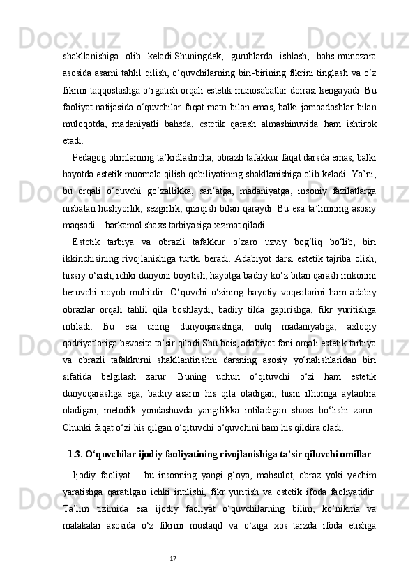 17shakllanishiga   olib   keladi.Shuningdek,   guruhlarda   ishlash,   bahs-munozara
asosida  asarni tahlil  qilish, o‘quvchilarning biri-birining fikrini tinglash va o‘z
fikrini taqqoslashga o‘rgatish orqali estetik munosabatlar doirasi kengayadi. Bu
faoliyat natijasida o‘quvchilar faqat matn bilan emas, balki jamoadoshlar bilan
muloqotda,   madaniyatli   bahsda,   estetik   qarash   almashinuvida   ham   ishtirok
etadi.
Pedagog olimlarning ta’kidlashicha, obrazli tafakkur faqat darsda emas, balki
hayotda estetik muomala qilish qobiliyatining shakllanishiga olib keladi. Ya’ni,
bu   orqali   o‘quvchi   go‘zallikka,   san’atga,   madaniyatga,   insoniy   fazilatlarga
nisbatan hushyorlik, sezgirlik, qiziqish bilan qaraydi. Bu esa ta’limning asosiy
maqsadi – barkamol shaxs tarbiyasiga xizmat qiladi.
Estetik   tarbiya   va   obrazli   tafakkur   o‘zaro   uzviy   bog‘liq   bo‘lib,   biri
ikkinchisining   rivojlanishiga   turtki   beradi.   Adabiyot   darsi   estetik   tajriba   olish,
hissiy o‘sish, ichki dunyoni boyitish, hayotga badiiy ko‘z bilan qarash imkonini
beruvchi   noyob   muhitdir.   O‘quvchi   o‘zining   hayotiy   voqealarini   ham   adabiy
obrazlar   orqali   tahlil   qila   boshlaydi,   badiiy   tilda   gapirishga,   fikr   yuritishga
intiladi.   Bu   esa   uning   dunyoqarashiga,   nutq   madaniyatiga,   axloqiy
qadriyatlariga bevosita ta’sir qiladi.Shu bois, adabiyot fani orqali estetik tarbiya
va   obrazli   tafakkurni   shakllantirishni   darsning   asosiy   yo‘nalishlaridan   biri
sifatida   belgilash   zarur.   Buning   uchun   o‘qituvchi   o‘zi   ham   estetik
dunyoqarashga   ega,   badiiy   asarni   his   qila   oladigan,   hisni   ilhomga   aylantira
oladigan,   metodik   yondashuvda   yangilikka   intiladigan   shaxs   bo‘lishi   zarur.
Chunki faqat o‘zi his qilgan o‘qituvchi o‘quvchini ham his qildira oladi.
1.3. O‘quvchilar ijodiy faoliyatining rivojlanishiga ta’sir qiluvchi omillar
Ijodiy   faoliyat   –   bu   insonning   yangi   g‘oya,   mahsulot,   obraz   yoki   yechim
yaratishga   qaratilgan   ichki   intilishi,   fikr   yuritish   va   estetik   ifoda   faoliyatidir.
Ta’lim   tizimida   esa   ijodiy   faoliyat   o‘quvchilarning   bilim,   ko‘nikma   va
malakalar   asosida   o‘z   fikrini   mustaqil   va   o‘ziga   xos   tarzda   ifoda   etishga