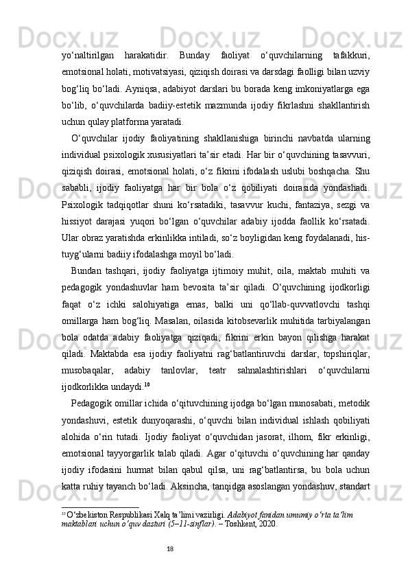 18yo‘naltirilgan   harakatidir.   Bunday   faoliyat   o‘quvchilarning   tafakkuri,
emotsional holati, motivatsiyasi, qiziqish doirasi va darsdagi faolligi bilan uzviy
bog‘liq bo‘ladi. Ayniqsa, adabiyot  darslari bu borada keng imkoniyatlarga ega
bo‘lib,   o‘quvchilarda   badiiy-estetik   mazmunda   ijodiy   fikrlashni   shakllantirish
uchun qulay platforma yaratadi.
O‘quvchilar   ijodiy   faoliyatining   shakllanishiga   birinchi   navbatda   ularning
individual psixologik xususiyatlari ta’sir etadi. Har bir o‘quvchining tasavvuri,
qiziqish doirasi, emotsional  holati, o‘z fikrini  ifodalash  uslubi  boshqacha.  Shu
sababli,   ijodiy   faoliyatga   har   bir   bola   o‘z   qobiliyati   doirasida   yondashadi.
Psixologik   tadqiqotlar   shuni   ko‘rsatadiki,   tasavvur   kuchi,   fantaziya,   sezgi   va
hissiyot   darajasi   yuqori   bo‘lgan   o‘quvchilar   adabiy   ijodda   faollik   ko‘rsatadi.
Ular obraz yaratishda erkinlikka intiladi, so‘z boyligidan keng foydalanadi, his-
tuyg‘ularni badiiy ifodalashga moyil bo‘ladi.
Bundan   tashqari,   ijodiy   faoliyatga   ijtimoiy   muhit,   oila,   maktab   muhiti   va
pedagogik   yondashuvlar   ham   bevosita   ta’sir   qiladi.   O‘quvchining   ijodkorligi
faqat   o‘z   ichki   salohiyatiga   emas,   balki   uni   qo‘llab-quvvatlovchi   tashqi
omillarga  ham  bog‘liq. Masalan,  oilasida  kitobsevarlik  muhitida tarbiyalangan
bola   odatda   adabiy   faoliyatga   qiziqadi,   fikrini   erkin   bayon   qilishga   harakat
qiladi.   Maktabda   esa   ijodiy   faoliyatni   rag‘batlantiruvchi   darslar,   topshiriqlar,
musobaqalar,   adabiy   tanlovlar,   teatr   sahnalashtirishlari   o‘quvchilarni
ijodkorlikka undaydi. 10
Pedagogik omillar ichida o‘qituvchining ijodga bo‘lgan munosabati, metodik
yondashuvi,   estetik   dunyoqarashi,   o‘quvchi   bilan   individual   ishlash   qobiliyati
alohida   o‘rin   tutadi.   Ijodiy   faoliyat   o‘quvchidan   jasorat,   ilhom,   fikr   erkinligi,
emotsional  tayyorgarlik talab qiladi. Agar  o‘qituvchi  o‘quvchining har qanday
ijodiy   ifodasini   hurmat   bilan   qabul   qilsa,   uni   rag‘batlantirsa,   bu   bola   uchun
katta ruhiy tayanch bo‘ladi. Aksincha, tanqidga asoslangan yondashuv, standart
10
  O‘zbekiston Respublikasi Xalq ta’limi vazirligi.  Adabiyot fanidan umumiy o‘rta ta’lim 
maktablari uchun o‘quv dasturi (5–11-sinflar) . – Toshkent, 2020. 