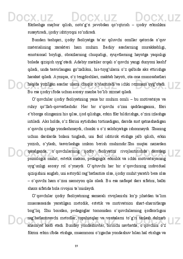 19fikrlashga   majbur   qilish,   noto‘g‘ri   javobdan   qo‘rqtirish   –   ijodiy   erkinlikni
susaytiradi, ijodiy ishtiyoqni so‘ndiradi.
Bundan   tashqari,   ijodiy   faoliyatga   ta’sir   qiluvchi   omillar   qatorida   o‘quv
materialining   xarakteri   ham   muhim.   Badiiy   asarlarning   murakkabligi,
emotsional   boyligi,   obrazlarning   chuqurligi,   syujetlarning   hayotga   yaqinligi
bolada qiziqish uyg‘otadi. Adabiy matnlar orqali o‘quvchi yangi dunyoni kashf
qiladi,   unda   tasvirlangan   go‘zallikni,   his-tuyg‘ularni   o‘z   qalbida   aks   ettirishga
harakat qiladi. Ayniqsa, o‘z tengdoshlari, maktab hayoti, ota-ona munosabatlari
haqida yozilgan asarlar ularni chuqur o‘ylantiradi va ichki rezonans uyg‘otadi.
Bu esa ijodiy ifoda uchun asosiy manba bo‘lib xizmat qiladi.
O‘quvchilar   ijodiy   faoliyatining   yana   bir   muhim   omili   –   bu   motivatsiya   va
ruhiy   qo‘llab-quvvatlashdir.   Har   bir   o‘quvchi   o‘zini   qadrlanganini,   fikri
e’tiborga olinganini his qilsa, ijod qilishga, erkin fikr bildirishga, o‘zini izlashga
intiladi. Aks holda, o‘z fikrini aytishdan tortinadigan, darsda sust qatnashadigan
o‘quvchi ijodga yondashmaydi, chunki u o‘z salohiyatiga ishonmaydi. Shuning
uchun   darslarda   bolani   tinglash,   uni   faol   ishtirok   etishga   jalb   qilish,   erkin
yozish,   o‘ylash,   tasvirlashga   imkon   berish   muhimdir.Shu   nuqtai   nazardan
qaralganda,   o‘quvchilarning   ijodiy   faoliyatini   rivojlantirishda   darsdagi
psixologik   muhit,   estetik   makon,   pedagogik   erkinlik   va   ichki   motivatsiyaning
uyg‘unligi   asosiy   rol   o‘ynaydi.   O‘qituvchi   har   bir   o‘quvchining   individual
qiziqishini anglab, uni astoydil rag‘batlantira olsa, ijodiy muhit yaratib bera olsa
–   o‘quvchi   ham   o‘zini   namoyon   qila   oladi.   Bu   esa   nafaqat   dars   sifatini,   balki
shaxs sifatida bola rivojini ta’minlaydi.
O‘quvchilar   ijodiy   faoliyatining   samarali   rivojlanishi   ko‘p   jihatdan   ta’lim
muassasasida   yaratilgan   metodik,   estetik   va   motivatsion   shart-sharoitlarga
bog‘liq.   Shu   boisdan,   pedagoglar   tomonidan   o‘quvchilarning   ijodkorligini
rag‘batlantiruvchi   metodlar,   topshiriqlar   va   vositalarni   to‘g‘ri   tanlash   dolzarb
ahamiyat   kasb   etadi.   Bunday   yondashuvlar,   birinchi   navbatda,   o‘quvchini   o‘z
fikrini erkin ifoda etishga, muammoni o‘zgacha yondashuv bilan hal etishga va