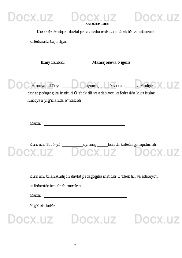 2 ANDIJON -2025 
        Kurs ishi Andijon davlat pedagogika instituti o zbek tili va adabiyotiʻ  
kafedrasida bajarilgan. 
 
Ilmiy rahbar:                           Mamajonova Nigora
 
     Himoya 2025-yil ___________oyining _____kun soat_____da Andijon 
davlat   pedagogika instituti O zbek tili va adabiyoti kafedrasida kurs ishlari 	
ʻ
himoyasi   yig‘ilishida o tkazildi. 	
ʻ
 
Manzil: ______________________________________ 
 
Kurs ishi 2025-yil __________oyining _____kunida kafedraga topshirildi. 
 
 
Kurs ishi bilan Andijon davlat pedagogika instituti O zbek tili va adabiyoti	
ʻ  
kafedrasida tanishish mumkin.  
Manzil: _______________________________________  
Yig‘ilish kotibi:____________________________