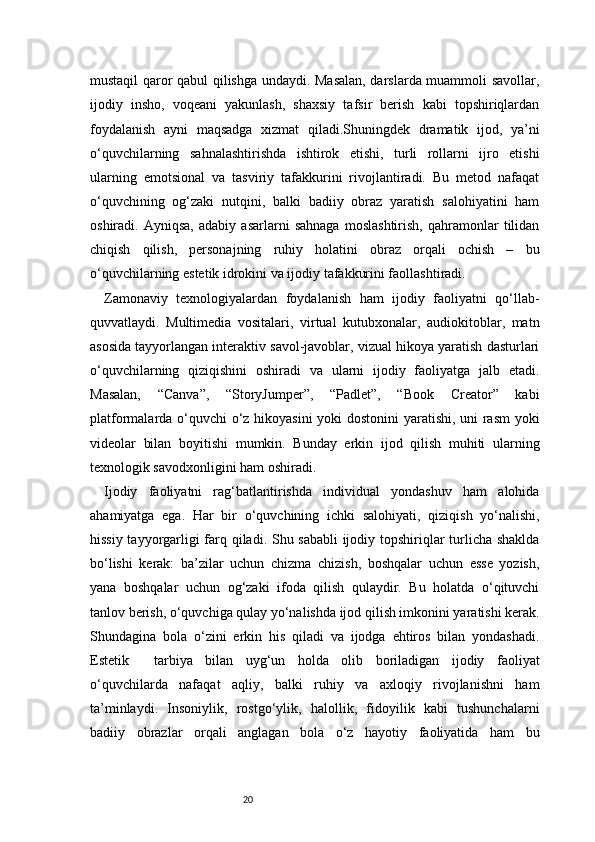 20mustaqil qaror qabul qilishga undaydi. Masalan, darslarda muammoli savollar,
ijodiy   insho,   voqeani   yakunlash,   shaxsiy   tafsir   berish   kabi   topshiriqlardan
foydalanish   ayni   maqsadga   xizmat   qiladi.Shuningdek   dramatik   ijod,   ya’ni
o‘quvchilarning   sahnalashtirishda   ishtirok   etishi,   turli   rollarni   ijro   etishi
ularning   emotsional   va   tasviriy   tafakkurini   rivojlantiradi.   Bu   metod   nafaqat
o‘quvchining   og‘zaki   nutqini,   balki   badiiy   obraz   yaratish   salohiyatini   ham
oshiradi.   Ayniqsa,   adabiy   asarlarni   sahnaga   moslashtirish,   qahramonlar   tilidan
chiqish   qilish,   personajning   ruhiy   holatini   obraz   orqali   ochish   –   bu
o‘quvchilarning estetik idrokini va ijodiy tafakkurini faollashtiradi.
Zamonaviy   texnologiyalardan   foydalanish   ham   ijodiy   faoliyatni   qo‘llab-
quvvatlaydi.   Multimedia   vositalari,   virtual   kutubxonalar,   audiokitoblar,   matn
asosida tayyorlangan interaktiv savol-javoblar, vizual hikoya yaratish dasturlari
o‘quvchilarning   qiziqishini   oshiradi   va   ularni   ijodiy   faoliyatga   jalb   etadi.
Masalan,   “Canva”,   “StoryJumper”,   “Padlet”,   “Book   Creator”   kabi
platformalarda o‘quvchi o‘z hikoyasini yoki dostonini yaratishi, uni rasm yoki
videolar   bilan   boyitishi   mumkin.   Bunday   erkin   ijod   qilish   muhiti   ularning
texnologik savodxonligini ham oshiradi.
Ijodiy   faoliyatni   rag‘batlantirishda   individual   yondashuv   ham   alohida
ahamiyatga   ega.   Har   bir   o‘quvchining   ichki   salohiyati,   qiziqish   yo‘nalishi,
hissiy tayyorgarligi farq qiladi. Shu sababli  ijodiy topshiriqlar turlicha shaklda
bo‘lishi   kerak:   ba’zilar   uchun   chizma   chizish,   boshqalar   uchun   esse   yozish,
yana   boshqalar   uchun   og‘zaki   ifoda   qilish   qulaydir.   Bu   holatda   o‘qituvchi
tanlov berish, o‘quvchiga qulay yo‘nalishda ijod qilish imkonini yaratishi kerak.
Shundagina   bola   o‘zini   erkin   his   qiladi   va   ijodga   ehtiros   bilan   yondashadi.
Estetik     tarbiya   bilan   uyg‘un   holda   olib   boriladigan   ijodiy   faoliyat
o‘quvchilarda   nafaqat   aqliy,   balki   ruhiy   va   axloqiy   rivojlanishni   ham
ta’minlaydi.   Insoniylik,   rostgo‘ylik,   halollik,   fidoyilik   kabi   tushunchalarni
badiiy   obrazlar   orqali   anglagan   bola   o‘z   hayotiy   faoliyatida   ham   bu