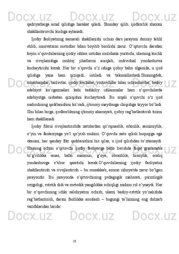 21qadriyatlarga   amal   qilishga   harakat   qiladi.   Shunday   qilib,   ijodkorlik   shaxsni
shakllantiruvchi kuchga aylanadi.
Ijodiy   faoliyatning   samarali   shakllanishi   uchun   dars   jarayoni   doimiy   tahlil
etilib,   innovatsion   metodlar   bilan   boyitib   borilishi   zarur.   O‘qituvchi   darsdan
keyin o‘quvchilarning ijodiy ishlari ustidan mulohaza yuritishi, ularning kuchli
va   rivojlanishga   muhtoj   jihatlarini   aniqlab,   individual   yondashuvni
kuchaytirishi   kerak.   Har   bir   o‘quvchi   o‘z   ishiga   ijobiy   baho   olganida,   u   ijod
qilishga   yana   ham   qiziqadi,   intiladi   va   takomillashadi.Shuningdek,
musobaqalar, tanlovlar, ijodiy kechalar, yozuvchilar bilan uchrashuvlar, badiiy
adabiyot   ko‘rgazmalari   kabi   tashkiliy   ishlanmalar   ham   o‘quvchilarda
adabiyotga   nisbatan   qiziqishni   kuchaytiradi.   Bu   orqali   o‘quvchi   o‘z   ijod
mahsulining qadrlanishini ko‘radi, ijtimoiy maydonga chiqishga tayyor bo‘ladi.
Shu bilan birga, ijodkorlikning ijtimoiy ahamiyati, ijobiy rag‘batlantirish tizimi
ham shakllanadi.
Ijodiy   fikrni   rivojlantirishda   xatolardan   qo‘rqmaslik,   erkinlik,   samimiylik,
o‘yin   va   fantaziyaga   yo‘l   qo‘yish   muhim.   O‘quvchi   xato   qilish   huquqiga   ega
ekanini,   har   qanday   fikr   qadrlanishini   his   qilsa,   u   ijod   qilishdan   to‘xtamaydi.
Shuning   uchun   o‘qituvchi   ijodiy   faoliyatga   baho   berishda   faqat   grammatik
to‘g‘rilikka   emas,   balki   mazmun,   g‘oya,   obrazlilik,   hissiylik,   oraliq
yondashuvga   e’tibor   qaratishi   kerak.O‘quvchilarning   ijodiy   faoliyatini
shakllantirish   va   rivojlantirish   –   bu   murakkab,   ammo   nihoyatda   zarur   bo‘lgan
jarayondir.   Bu   jarayonda   o‘qituvchining   pedagogik   mahorati,   psixologik
sezgirligi, estetik didi va metodik yangilikka ochiqligi muhim rol o‘ynaydi. Har
bir   o‘quvchining   ichki   salohiyatini   ochish,   ularni   badiiy-estetik   yo‘nalishda
rag‘batlantirish,   darsni   faollikka   asoslash   –   bugungi   ta’limning   eng   dolzarb
vazifalaridan biridir.