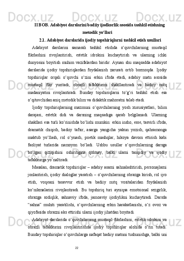22II BOB. Adabiyot darslarini badiiy ijodkorlik asosida tashkil etishning
metodik yo‘llari
 2.1. Adabiyot darslarida ijodiy topshiriqlarni tashkil etish usullari
Adabiyot   darslarini   samarali   tashkil   etishda   o‘quvchilarning   mustaqil
fikrlashini   rivojlantirish,   estetik   idrokini   kuchaytirish   va   ularning   ichki
dunyosini   boyitish   muhim   vazifalardan   biridir.   Aynan   shu   maqsadda   adabiyot
darslarida   ijodiy   topshiriqlardan   foydalanish   zarurati   ortib   bormoqda.   Ijodiy
topshiriqlar   orqali   o‘quvchi   o‘zini   erkin   ifoda   etadi,   adabiy   matn   asosida
mustaqil   fikr   yuritadi,   obrazli   tafakkurini   shakllantiradi   va   badiiy   nutq
madaniyatini   rivojlantiradi.   Bunday   topshiriqlarni   to‘g‘ri   tashkil   etish   esa
o‘qituvchidan aniq metodik bilim va didaktik mahoratni talab etadi.
Ijodiy   topshiriqlarning   mazmuni   o‘quvchilarning   yosh   xususiyatlari,   bilim
darajasi,   estetik   didi   va   darsning   maqsadiga   qarab   belgilanadi.   Ularning
shakllari esa turli ko‘rinishda bo‘lishi mumkin: erkin insho, esse, tasvirli ifoda,
dramatik   chiqish,   badiiy   tafsir,   asarga   yangicha   yakun   yozish,   qahramonga
maktub   yo‘llash,   rol   o‘ynash,   poetik   mashqlar,   hikoya   davom   ettirish   kabi
faoliyat   turlarida   namoyon   bo‘ladi.   Ushbu   usullar   o‘quvchilarning   darsga
bo‘lgan   qiziqishini   oshiribgina   qolmay,   balki   ularni   tanqidiy   va   ijodiy
tafakkurga yo‘naltiradi.
Masalan, dramatik topshiriqlar – adabiy asarni sahnalashtirish, personajlarni
jonlantirish,  ijodiy dialoglar   yaratish  –  o‘quvchilarning  obrazga  kirish,  rol   ijro
etish,   voqeani   tasavvur   etish   va   badiiy   nutq   vositalaridan   foydalanish
ko‘nikmalarini   rivojlantiradi.   Bu   topshiriq   turi   ayniqsa   emotsional   sezgirlik,
obrazga   sodiqlik,   sahnaviy   ifoda,   jamoaviy   ijodiylikni   kuchaytiradi.   Darsda
“sahna”   muhiti   yaratilishi,   o‘quvchilarning   erkin   harakatlanishi,   o‘z   ovoz   va
qiyofasida obrazni aks ettirishi ularni ijodiy jihatdan boyitadi.
Adabiyot   darslarida   o‘quvchilarning   mustaqil   fikrlashini,   estetik   idrokini   va
obrazli   tafakkurini   rivojlantirishda   ijodiy   topshiriqlar   alohida   o‘rin   tutadi.
Bunday topshiriqlar o‘quvchilarga nafaqat badiiy matnni tushunishga, balki uni 