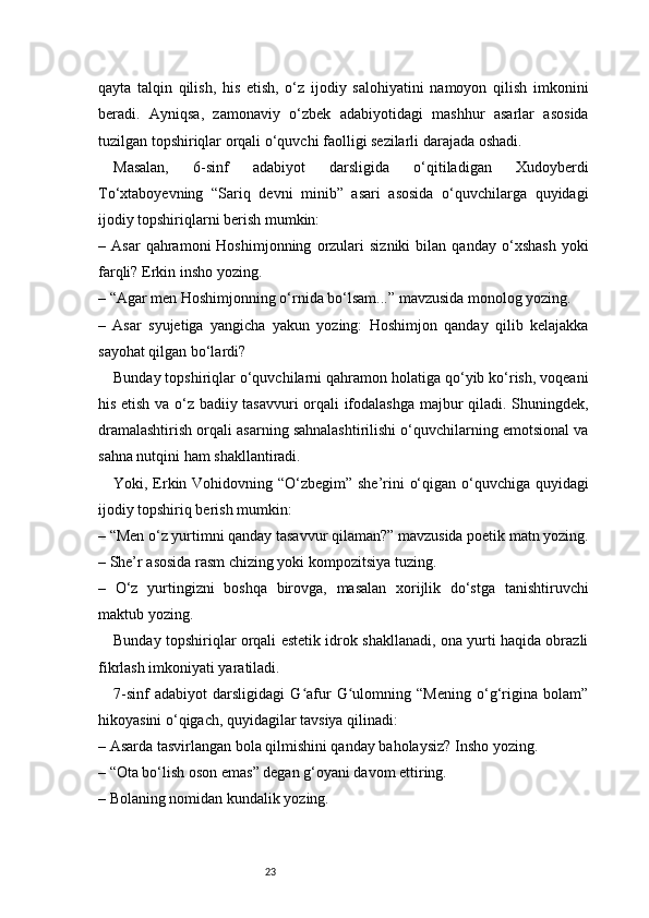 23qayta   talqin   qilish,   his   etish,   o‘z   ijodiy   salohiyatini   namoyon   qilish   imkonini
beradi.   Ayniqsa,   zamonaviy   o‘zbek   adabiyotidagi   mashhur   asarlar   asosida
tuzilgan topshiriqlar orqali o‘quvchi faolligi sezilarli darajada oshadi.
Masalan,   6-sinf   adabiyot   darsligida   o‘qitiladigan   Xudoyberdi
To‘xtaboyevning   “Sariq   devni   minib”   asari   asosida   o‘quvchilarga   quyidagi
ijodiy topshiriqlarni berish mumkin:
–  Asar   qahramoni   Hoshimjonning   orzulari   sizniki   bilan  qanday   o‘xshash   yoki
farqli? Erkin insho yozing.
– “Agar men Hoshimjonning o‘rnida bo‘lsam...” mavzusida monolog yozing.
–   Asar   syujetiga   yangicha   yakun   yozing:   Hoshimjon   qanday   qilib   kelajakka
sayohat qilgan bo‘lardi?
Bunday topshiriqlar o‘quvchilarni qahramon holatiga qo‘yib ko‘rish, voqeani
his etish va o‘z badiiy tasavvuri orqali ifodalashga majbur qiladi. Shuningdek,
dramalashtirish orqali asarning sahnalashtirilishi o‘quvchilarning emotsional va
sahna nutqini ham shakllantiradi.
Yoki, Erkin Vohidovning “O‘zbegim” she’rini o‘qigan o‘quvchiga quyidagi
ijodiy topshiriq berish mumkin:
– “Men o‘z yurtimni qanday tasavvur qilaman?” mavzusida poetik matn yozing.
– She’r asosida rasm chizing yoki kompozitsiya tuzing.
–   O‘z   yurtingizni   boshqa   birovga,   masalan   xorijlik   do‘stga   tanishtiruvchi
maktub yozing.
Bunday topshiriqlar orqali estetik idrok shakllanadi, ona yurti haqida obrazli
fikrlash imkoniyati yaratiladi.
7-sinf   adabiyot   darsligidagi   G afur   G ulomning   “Mening   o‘g‘rigina   bolam”ʻ ʻ
hikoyasini o‘qigach, quyidagilar tavsiya qilinadi:
– Asarda tasvirlangan bola qilmishini qanday baholaysiz? Insho yozing.
– “Ota bo‘lish oson emas” degan g‘oyani davom ettiring.
– Bolaning nomidan kundalik yozing.