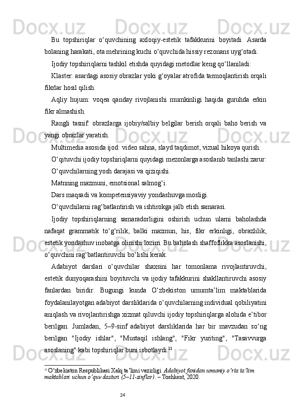 24Bu   topshiriqlar   o‘quvchining   axloqiy-estetik   tafakkurini   boyitadi.   Asarda
bolaning harakati, ota mehrining kuchi o‘quvchida hissiy rezonans uyg‘otadi.
Ijodiy topshiriqlarni tashkil etishda quyidagi metodlar keng qo‘llaniladi:
Klaster: asardagi asosiy obrazlar yoki g‘oyalar atrofida tarmoqlantirish orqali
fikrlar hosil qilish.
Aqliy   hujum:   voqea   qanday   rivojlanishi   mumkinligi   haqida   guruhda   erkin
fikr almashish.
Rangli   tasnif:   obrazlarga   ijobiy/salbiy   belgilar   berish   orqali   baho   berish   va
yangi obrazlar yaratish.
Multimedia asosida ijod: video sahna, slayd taqdimot, vizual hikoya qurish.
O‘qituvchi ijodiy topshiriqlarni quyidagi mezonlarga asoslanib tanlashi zarur:
O‘quvchilarning yosh darajasi va qiziqishi.
Matnning mazmuni, emotsional salmog‘i.
Dars maqsadi va kompetensiyaviy yondashuvga mosligi.
O‘quvchilarni rag‘batlantirish va ishtirokga jalb etish samarasi.
Ijodiy   topshiriqlarning   samaradorligini   oshirish   uchun   ularni   baholashda
nafaqat   grammatik   to‘g‘rilik,   balki   mazmun,   his,   fikr   erkinligi,   obrazlilik,
estetik yondashuv inobatga olinishi lozim. Bu baholash shaffoflikka asoslanishi,
o‘quvchini rag‘batlantiruvchi bo‘lishi kerak.
Adabiyot   darslari   o‘quvchilar   shaxsini   har   tomonlama   rivojlantiruvchi,
estetik  dunyoqarashini   boyituvchi  va  ijodiy  tafakkurini   shakllantiruvchi  asosiy
fanlardan   biridir.   Bugungi   kunda   O‘zbekiston   umumta’lim   maktablarida
foydalanilayotgan adabiyot darsliklarida o‘quvchilarning individual qobiliyatini
aniqlash va rivojlantirishga xizmat qiluvchi ijodiy topshiriqlarga alohida e’tibor
berilgan.   Jumladan,   5–9-sinf   adabiyot   darsliklarida   har   bir   mavzudan   so‘ng
berilgan   "Ijodiy   ishlar",   "Mustaqil   ishlang",   "Fikr   yuriting",   "Tasavvurga
asoslaning" kabi topshiriqlar buni isbotlaydi. 11
11
  O‘zbekiston Respublikasi Xalq ta’limi vazirligi.  Adabiyot fanidan umumiy o‘rta ta’lim 
maktablari uchun o‘quv dasturi (5–11-sinflar) . – Toshkent, 2020. 